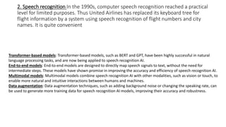 2. Speech recognition In the 1990s, computer speech recognition reached a practical
level for limited purposes. Thus United Airlines has replaced its keyboard tree for
flight information by a system using speech recognition of flight numbers and city
names. It is quite convenient
Transformer-based models: Transformer-based models, such as BERT and GPT, have been highly successful in natural
language processing tasks, and are now being applied to speech recognition AI.
End-to-end models: End-to-end models are designed to directly map speech signals to text, without the need for
intermediate steps. These models have shown promise in improving the accuracy and efficiency of speech recognition AI.
Multimodal models: Multimodal models combine speech recognition AI with other modalities, such as vision or touch, to
enable more natural and intuitive interactions between humans and machines.
Data augmentation: Data augmentation techniques, such as adding background noise or changing the speaking rate, can
be used to generate more training data for speech recognition AI models, improving their accuracy and robustness.
 