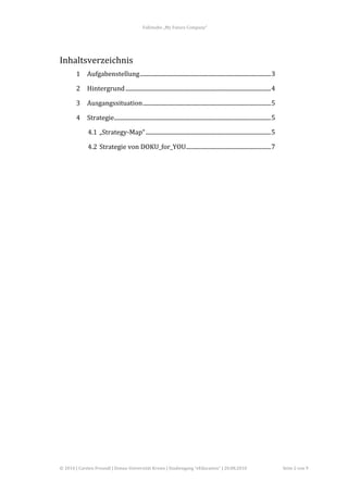 Fallstudie	
  „My	
  Future	
  Company“	
  




Inhaltsverzeichnis	
  
           1	
   Aufgabenstellung...........................................................................................3	
  

           2	
   Hintergrund .....................................................................................................4	
  

           3	
   Ausgangssituation.........................................................................................5	
  

           4	
   Strategie.............................................................................................................5	
  

                   4.1	
   „Strategy-­‐Map“ .......................................................................................5	
  

                   4.2	
   Strategie	
  von	
  DOKU_for_YOU...........................................................7	
  

                   	
  

	
  

	
  
	
  
	
  
	
  
	
  
	
  
	
  
	
  
	
  
	
  
	
  
	
  
	
  
	
  
	
  
	
  
	
  
	
  
	
  

©	
  2010	
  |	
  Carsten	
  Freundl	
  |	
  Donau-­‐Universität	
  Krems	
  |	
  Studiengang	
  “eEducation”	
  |	
  20.08.2010	
             Seite	
  2	
  von	
  9	
  
 