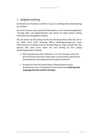 Fallstudie	
  „My	
  Future	
  Company“	
  



	
  

1 Aufgabenstellung	
  
Im	
  Rahmen	
  der	
  Vorphase	
  zu	
  Modul	
  11	
  galt	
  es	
  nachfolgenden	
  Arbeitsauftrag	
  
zu	
  erstellen.	
  
Lesen	
   Sie	
   bewusst	
   noch	
   einmal	
   die	
   Fallstudien	
   aus	
   der	
   Vorbereitungslektüre	
  
"Strategy	
   Map"	
   von	
   Kaplan/Norton	
   und	
   achten	
   Sie	
   dabei	
   darauf,	
   welche	
  
Informationen	
  dort	
  gegeben	
  werden.	
  
Für	
   die	
   Arbeit	
   am	
   Präsenztag	
   und	
   für	
   die	
   Abschlussarbeit	
   sollen	
   Sie	
   sich	
   in	
  
die	
   Rolle	
   eines	
   Chief	
   Learning	
   Officer	
   (Bildungsmanager/in)	
   eines	
  
Unternehmens	
  versetzen	
  und	
  eine	
  Strategy	
  Map	
  etc.	
  dafür	
  ausarbeiten.	
  (Sie	
  
können	
   aber	
   auch,	
   wenn	
   Ihnen	
   das	
   sehr	
   wichtig	
   ist,	
   Ihre	
   jetzige	
  
Schule/Organisation	
  wählen).	
  
       •      Bitte	
  bestimmen	
  Sie	
  'Ihre	
  Fallstudie'.	
  (z.	
  B.	
  eine	
  Situation,	
  wenn	
  Sie	
  
              gern	
  CLO	
  eines	
  Call-­‐Center	
  wären	
  oder	
  verantwortlich	
  wären	
  für	
  die	
  
              Ausbildung	
  des	
  Verkaufspersonals	
  im	
  Supermarkt)	
  und	
  
              	
  
       •      Erstellen	
  Sie	
  nach	
  der	
  Gliederung	
  von	
  Kaplan/Norton	
  einen	
  
              Steckbrief	
  von	
  max.	
  2	
  Textseiten	
  mit	
  den	
  Abschnitten	
  Hintergrund,	
  
              Ausgangssituation	
  und	
  die	
  Strategie.	
  
	
  
	
  
	
  

	
  
	
  
	
  
	
  
	
  
	
  
	
  
	
  
	
  
	
  

	
  


©	
  2010	
  |	
  Carsten	
  Freundl	
  |	
  Donau-­‐Universität	
  Krems	
  |	
  Studiengang	
  “eEducation”	
  |	
  20.08.2010	
     Seite	
  3	
  von	
  9	
  
 