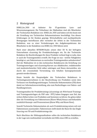 Fallstudie	
  „My	
  Future	
  Company“	
  



	
  
	
  


2 Hintergrund	
  
DOKU_for_YOU	
               ist	
   Anbieter	
       für	
   IT-­‐gestütztes	
      Lern-­‐	
    und	
  
Wissensmanagement.	
   Die	
   Teilnehmer	
   der	
   Maßnahme	
   sind	
   alle	
   Mitarbeiter	
  
der	
  Technischen	
  Redaktion	
  von	
  	
  DOKU_for_YOU	
  und	
  haben	
  sich	
  bis	
  heute	
  mit	
  
der	
   Erstellung	
   von	
   Technischen	
   Dokumentationen	
   beschäftigt.	
   Von	
   diesen	
  
Erfahrungen	
   ist	
   Ihr	
   Denken	
   geprägt.	
   Wirtschaftliche	
   und	
   marktpolitische	
  
Bewegungen	
   beeinflussen	
   aber	
   vermehrt	
   die	
   Arbeit	
   in	
   der	
   Technischen	
  
Redaktion,	
   was	
   zu	
   einer	
   Veränderungen	
   des	
   Aufgabenspektrums	
   der	
  
Mitarbeiter	
  in	
  der	
  Redaktion	
  von	
  DOKU_for_YOU	
  führen	
  wird.	
  
Nach	
   einer	
   aktuellen	
   BITKOM-­‐Studie	
   setzen	
   über	
   50	
   %	
   der	
   befragten	
  
Unternehmen	
   eLearning	
   für	
   Produktschulungen	
   ein.	
   Da	
   der	
   Technische	
  
Redakteur	
  die	
  Beschreibungen	
  für	
  diese	
  Produkte	
  verfasst	
  liegt	
  es	
  nahe,	
  dass	
  
er	
  auch	
  die	
  Trainingsmedien	
  erstellt.	
  Die	
  Frage	
  ist	
  nun	
  -­‐	
  welche	
  Fähigkeiten	
  
benötigt	
  er,	
  um	
  Faktenwissen	
  zu	
  wertvollen	
  Trainingsmedien	
  aufzubereiten?	
  	
  
Ziel	
   der	
   Maßnahme	
   ist	
   es	
   den	
   technischen	
   Redakteuren	
   die	
   Erstellung	
   von	
  
Trainingsunterlagen	
   und	
   eLearning-­‐Kursen	
   aus	
   didaktischer,	
   redaktioneller	
  
und	
   medientechnischer	
   Sicht	
   näher	
   zubringen	
   und	
   Ihnen	
   darzustellen,	
   wie	
  
durch	
   die	
   crossmediale	
   Verwendung	
   von	
   Inhalten	
   Synergiepotenziale	
  
genutzt	
  werden	
  können.	
  
Heute	
   besteht	
   die	
   Hauptaufgabe	
   des	
   Technischen	
   Redakteurs	
   in	
  
Technologieunternehmen	
   in	
   der	
   Beschreibung	
   von	
   Produkten	
   sowie	
   dem	
  
Verfassen	
  von	
  Handlungsanleitungen.	
  Technische	
  Dokumentation	
  (TD)	
  dient	
  
damit	
   zur	
   Informationsvermittlung,	
   also	
   zum	
   Nachschlagen	
   von	
   Fakten-­‐	
   und	
  
Handlungswissen.	
  	
  
Trainingsmedien	
  für	
  Produkttrainings	
  (eLearnings	
  als	
  Web-­‐based	
  Trainings	
  
und	
   Trainingsunterlagen	
   als	
   PDF	
   oder	
   	
   PPT)	
   haben	
   hingegen	
   zum	
   Ziel,	
   das	
  
sichere	
  Beherrschen	
  von	
  Produkten	
  und	
  Systemen	
  zu	
  lehren.	
  Sie	
  gehen	
  dabei	
  
über	
   die	
   Vermittlung	
   von	
   Faktenwissen	
   (Know	
   What)	
   hinaus	
   und	
   behandeln	
  
zusätzlich	
  Konzept-­‐	
  und	
  Prozesswissen	
  (Know	
  Why	
  und	
  Know	
  How).	
  	
  
Sowohl	
  Technische	
  Dokumentation	
  als	
  auch	
  Produkttraining	
  setzen	
  sich	
  mit	
  
Faktenwissen	
  auseinander.	
  Faktenwissen	
  stellt	
  damit	
  die	
  Basis	
  für	
  das	
  Single	
  
Sourcing	
  von	
  TD	
  und	
  Produkttrainings	
  dar.	
  
Nach	
   Abschluss	
   der	
   Bildungsmaßnahme	
   sollen	
   die	
   technischen	
   Redakteure	
  
in	
  der	
  Lage	
  sein	
  multimediale	
  Lerninhalte	
  mit	
  Hilfe	
  eines	
  CMS	
  zu	
  erstellen.	
  

	
  



©	
  2010	
  |	
  Carsten	
  Freundl	
  |	
  Donau-­‐Universität	
  Krems	
  |	
  Studiengang	
  “eEducation”	
  |	
  20.08.2010	
     Seite	
  4	
  von	
  9	
  
 