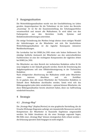 Fallstudie	
  „My	
  Future	
  Company“	
  



	
  


3 Ausgangssituation	
  
Die	
   Weiterbildungsmaßnahme	
   wurde	
   von	
   der	
   Geschäftsleitung	
   ins	
   Leben	
  
gerufen.	
   Ansprechpartner	
   für	
   die	
   Teilnehmer	
   ist	
   der	
   Leiter	
   des	
   Bereichs	
  
„eLearning“.	
   Er	
   ist	
   für	
   die	
   Zusammenstellung	
   des	
   Schulungsportfolios	
  
verantwortlich	
   und	
   steuert	
   alle	
   Maßnahmen.	
   Er	
   wird	
   dabei	
   von	
   den	
  
Fachexperten	
           aus	
          den	
      Bereichen	
   Grafik,	
          Systeme	
          und	
  
Redaktionsdienstleistungen	
  unterstützt.	
  
Die	
   stetige	
   Veränderung	
   des	
   Marktes	
   bringt	
   ebenso	
   einen	
   stetigen	
   Wandel	
  
der	
   Anforderungen	
   an	
   die	
   Mitarbeiter	
   mit	
   sich.	
   Die	
   beschriebene	
  
Weiterbildungsmaßnahme	
   ist	
   die	
   logische	
   Konsequenz	
   intensiver	
  
Markbeobachtungen.	
  
Die	
   Lernkultur	
   hat	
   bei	
   DOKU_for_YOU	
   einen	
   sehr	
   hohen	
   Stellenwert.	
   Der	
  
ständige	
   fachliche	
   Austausch	
   der	
   Mitarbeiter	
   aus	
   den	
   unterschiedlichen	
  
Fachbereichen	
   ist	
   eine	
   der	
   wichtigsten	
   Komponenten	
   der	
   täglichen	
   Arbeit	
  
bei	
  DOKU_for_YOU.	
  
Die	
   Mitarbeiter	
   aus	
   dem	
   Bereich	
   der	
   technischen	
   Redaktion	
   sollen	
   fit	
   für	
  
neue	
  Aufgaben	
  in	
  der	
  Zukunft	
  gemacht	
  werden.	
  Durch	
  die	
  Erweiterung	
  des	
  
Aufgabenspektrums	
   soll	
   eine	
   Effektivitätssteigerung	
   in	
   der	
   Technischen	
  
Redaktion	
                                                erzielt	
                                werden.	
  
Nach	
   erfolgreicher	
   Absolvierung	
   der	
   Maßnahme	
   erhält	
   jeder	
   Mitarbeiter	
  
einen	
             internen	
                  Abschluss	
             und	
         ein	
        Zertifikat.	
  
Es	
   ist	
   geplant,	
   dass	
   alle	
   neuen	
   Mitarbeiter	
   der	
   Technischen	
   Redaktion	
   in	
  
Zukunft	
   diese	
   Maßnahme	
   durchlaufen	
   werden.	
   Somit	
   wird	
   sich	
   das	
  
Bildungsangebot	
  jedes	
  Jahrs	
  wiederholen	
  –	
  optional	
  können	
  Mitarbeiter,	
  die	
  
diese	
   Bildungsmaßnahme	
   bereits	
   absolviert	
   haben,	
   diese	
   zur	
   Auffrischung	
  
wiederholt	
  besuchen.	
  


4 Strategie	
  

4.1 „Strategy-­‐Map“	
  
Die	
  „Strategy-­‐Map“	
  (Kaplan/Norton)	
  ist	
  eine	
  graphische	
  Darstellung,	
  die	
  als	
  
Ursache-­‐Wirkungs-­‐Diagramm	
   aufzeigt,	
   wie	
   immaterielle	
   Ressourcen	
   und	
   die	
  
Kompetenzen	
   der	
   Mitarbeiter	
   in	
   finanzielle	
   Ergebnisse	
   umgewandelt	
  
werden.	
   Sie	
   bildet	
   Annahmen	
   ab,	
   die	
   einer	
   Strategie	
   zugrunde	
   liegen.	
  	
  
Mit	
   Hilfe	
   einer	
   „Strategy-­‐Map“	
   können	
   strategischen	
   Ziele	
   erfasst	
   werden	
   –	
  
die	
  Erfassung	
  operative	
  Ziele	
  hingegen	
  ist	
  nicht	
  möglich.	
  	
  




©	
  2010	
  |	
  Carsten	
  Freundl	
  |	
  Donau-­‐Universität	
  Krems	
  |	
  Studiengang	
  “eEducation”	
  |	
  20.08.2010	
     Seite	
  5	
  von	
  9	
  
 