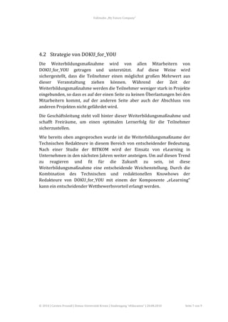 Fallstudie	
  „My	
  Future	
  Company“	
  



        	
  

	
  

4.2 Strategie	
  von	
  DOKU_for_YOU	
  
Die	
   Weiterbildungsmaßnahme	
   wird	
   von	
   allen	
   Mitarbeitern	
   von	
  
DOKU_for_YOU	
   getragen	
   und	
   unterstützt.	
   Auf	
   diese	
   Weise	
   wird	
  
sichergestellt,	
   dass	
   die	
   Teilnehmer	
   einen	
   möglichst	
   großen	
   Mehrwert	
   aus	
  
dieser	
   Veranstaltung	
   ziehen	
   können.	
   Während	
   der	
   Zeit	
   der	
  
Weiterbildungsmaßnahme	
  werden	
  die	
  Teilnehmer	
  weniger	
  stark	
  in	
  Projekte	
  
eingebunden,	
  so	
  dass	
  es	
  auf	
  der	
  einen	
  Seite	
  zu	
  keinen	
  Überlastungen	
  bei	
  den	
  
Mitarbeitern	
   kommt,	
   auf	
   der	
   anderen	
   Seite	
   aber	
   auch	
   der	
   Abschluss	
   von	
  
anderen	
  Projekten	
  nicht	
  gefährdet	
  wird.	
  
Die	
  Geschäftsleitung	
  steht	
  voll	
  hinter	
  dieser	
  Weiterbildungsmaßnahme	
  und	
  
schafft	
   Freiräume,	
   um	
   einen	
   optimalen	
   Lernerfolg	
   für	
   die	
   Teilnehmer	
  
sicherzustellen.	
  	
  
Wie	
  bereits	
  oben	
  angesprochen	
  wurde	
  ist	
  die	
  Weiterbildungsmaßname	
  der	
  
Technischen	
   Redakteure	
   in	
   diesem	
   Bereich	
   von	
   entscheidender	
   Bedeutung.	
  
Nach	
   einer	
   Studie	
   der	
   BITKOM	
   wird	
   der	
   Einsatz	
   von	
   eLearning	
   in	
  
Unternehmen	
  in	
  den	
  nächsten	
  Jahren	
  weiter	
  ansteigen.	
  Um	
  auf	
  diesen	
  Trend	
  
zu	
   reagieren	
   und	
   fit	
   für	
   die	
   Zukunft	
   zu	
   sein,	
   ist	
   diese	
  
Weiterbildungsmaßnahme	
   eine	
   entscheidende	
   Weichenstellung.	
   Durch	
   die	
  
Kombination	
   des	
   Technischen	
   und	
   redaktionellen	
   Knowhows	
   der	
  
Redakteure	
   von	
   DOKU_for_YOU	
   mit	
   einem	
   der	
   Komponente	
   „eLearning“	
  
kann	
  ein	
  entscheidender	
  Wettbewerbsvorteil	
  erlangt	
  werden.	
  




©	
  2010	
  |	
  Carsten	
  Freundl	
  |	
  Donau-­‐Universität	
  Krems	
  |	
  Studiengang	
  “eEducation”	
  |	
  20.08.2010	
     Seite	
  7	
  von	
  9	
  
 