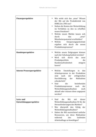 Fallstudie	
  „My	
  Future	
  Company“	
  



        	
  

Finanzperspektive	
                                                                      •      Wie	
   wirkt	
   sich	
   das	
   „neue“	
   Wissen	
  
                                                                                                der	
   MA	
   auf	
   die	
   Produktivität	
   von	
  
                                                                                                DOKU_for_YOU	
  aus?	
  
                                                                                         •      Stehen	
   die	
   Kosten	
   der	
   Weiterbildung	
  
                                                                                                im	
   Verhältnis	
   zu	
   den	
   zu	
   erhofften	
  
                                                                                                neuen	
  Umsätzen?	
  
                                                                                         •      Welche	
   neuen	
   Märkte	
   lassen	
   sich	
  
                                                                                                durch	
                   das	
               „neue“	
  
                                                                                                Mitarbeiterpotential	
  erschließen?	
  
                                                                                         •      Welche	
               Einsparungspotentiale	
  
                                                                                                ergeben	
   sich	
   durch	
   die	
   neuen	
  
                                                                                                Produktionsprozesse?	
  

Kundenperspektive	
                                                                      •      Welche	
   neuen	
   Zielgruppen	
   können	
  
                                                                                                nach	
  der	
  Schulung	
  bedient	
  werden?	
  
                                                                                         •      Wird	
   sich	
   durch	
   das	
   neue	
  
                                                                                                Produktportfolio	
                          die	
  
                                                                                                Kundenzufriedenheit	
                  steigern	
  
                                                                                                lassen?	
  

Interne	
  Prozessperspektive	
                                                          •      Welche	
   Umstellungen	
   in	
   den	
  
                                                                                                Arbeitsprozesse	
   in	
   der	
   Produktion	
  
                                                                                                sind	
   nach	
   der	
   erfolgreichen	
  
                                                                                                Durchführung	
             der	
    Maßnahme	
  
                                                                                                erforderlich?	
  
                                                                                         •      Sind	
             die	
           bestehenden	
  
                                                                                                Produktionsprozesse	
   nach	
   der	
  
                                                                                                Weiterbildungsmaßnahme	
                  noch	
  
                                                                                                aktuell	
  oder	
  müssen	
  diese	
  angepasst	
  
                                                                                                werden?	
  

Lern-­	
  und	
                                                                          •      Sind	
     die	
         MA	
     mit	
     dieser	
  
Entwicklungsperspektive	
                                                                       Weiterbildungsmaßnahme	
  fit	
  für	
  die	
  
                                                                                                Herausforderungen	
  des	
  Marktes?	
  
                                                                                         •      Wer	
   überprüft	
   den	
   Erfolg	
   der	
  
                                                                                                Weiterbildungsmaßnahme?	
  
                                                                                         •      Haben	
   die	
   MA	
   ausreichend	
   zeitliche	
  
                                                                                                Ressourcen,	
   um	
   diese	
   Maßnahme	
  
                                                                                                während	
                 des	
         laufenden	
  
                                                                                                Arbeitsalltags	
  zu	
  bewältigen?	
  



©	
  2010	
  |	
  Carsten	
  Freundl	
  |	
  Donau-­‐Universität	
  Krems	
  |	
  Studiengang	
  “eEducation”	
  |	
  20.08.2010	
        Seite	
  8	
  von	
  9	
  
 
