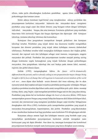 2
efisien, maka perlu dikembangkan kurikulum pendidikan agama Islam sesuai dengan
perkembangan dan tuntutan zaman.
Selain adanya ketentuan legal-formal yang mengharuskan adanya perubahan dan
penyempurnaan kurikulum, masyarakat Indonesia dan masyarakat dunia mengalami
perubahan yang sangat cepat dan dalam dimensi yang beragam terkait dengan kehidupan
individual, masyarakat, bangsa, dan uma tmanusia. Fenomena globalisasi yang membuka
batas-batas fisik (teritorial) Negara dan bangsa dipertajam dan dipercepat oleh kemajuan
teknologi, terutama teknologi informasi dan komunikasi.
Kemajuan ilmu pengetahuan memperkuat dampak globalisasi dan kemajuan
teknologi tersebut. Perubahan yang terjadi dalam dua dasawarsa terakhir mengalahkan
kecepatan dan dimensi perubahan yang terjadi dalam kehidupan manusia diabad-abad
sebelumnya. Perubahan tersebut telah menjangkau kehidupan manusia dari tingkat global,
nasional, dan regional serta dari kehidupan sebagai umat manusia, warganegara, anggota
masyarakat dan pribadi. Perubahan dan penyempurnaan tersebut menjadi penting seiring
dengan kontinuitas segala kemungkinan yang terjadi berkaitan dengan perkembangan
masyarakat, ilmu pengetahuan, teknologi dan seni budaya pada tataran lokal, nasional,
regional, dan global dimasa depan.
Jenlink (1995) mengungkapkan bahwa the future will be dramatically
different from the present, and it is already calling us into preparation for major changes being
brought to life by foces of change that will requireus to transcend current mindsets of the world
wek now….masa depan akan berbeda secara dramatis dari masa sekarang, dan itu akan
menuntut untuk dipersiapkan antisipasi terjadinya perubahan penting pada kehidupan. Dengan
terjadinya perubahan tersebut diperlukan usaha untuk mengalihkan pola pikir dalam menatap
tentang dunia yang begitu cepat mengalami perubahan hingga saat ini dan yang akan datang.
Pendidikan yang dalam hal ini kurikulum sebagai the heart of education (Klein, 1992) harus
mempersiapkan generasi bangsa yang mampu hidup dan berperan aktif dalam kehidupan lokal,
nasional, dan internasional yang mengalami perubahan dengan cepat tersebut. Sebagaimana
diungkapkan oleh Oliva (1982), kurikulum perlu memperhatikan perubahan yang terjadi di
masyarakat, ilmu pengetahuan, kepemimpinan, dan politik. Perubahan yang dikemukakan
di atas memberikan landasan kuat bagi perubahan suatu kurikulum PAI dilingkungan sekolah.
Kenyataan adanya amanat legal dan kehidupan manusia yang berubah cepat yang
menyebabkan perubahandan penyempurnaan kurikulum sekolah merupakan suatu
keniscayaan yang tak dapat dihindari. Atas dasar itu, rancangan konseptual dan kontekstual
penyempurnaan kurikulum menjadi suatu keniscayaan yang harus disiapkan secara matang.
 