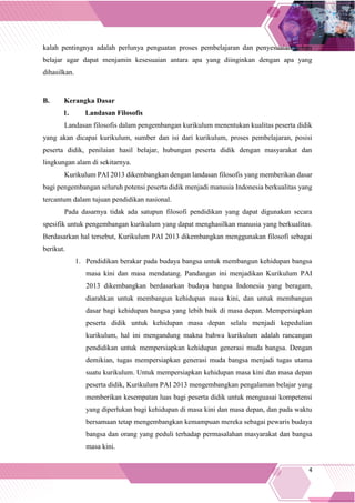 4
kalah pentingnya adalah perlunya penguatan proses pembelajaran dan penyesuaian beban
belajar agar dapat menjamin kesesuaian antara apa yang diinginkan dengan apa yang
dihasilkan.
B. Kerangka Dasar
1. Landasan Filosofis
Landasan filosofis dalam pengembangan kurikulum menentukan kualitas peserta didik
yang akan dicapai kurikulum, sumber dan isi dari kurikulum, proses pembelajaran, posisi
peserta didik, penilaian hasil belajar, hubungan peserta didik dengan masyarakat dan
lingkungan alam di sekitarnya.
Kurikulum PAI 2013 dikembangkan dengan landasan filosofis yang memberikan dasar
bagi pengembangan seluruh potensi peserta didik menjadi manusia Indonesia berkualitas yang
tercantum dalam tujuan pendidikan nasional.
Pada dasarnya tidak ada satupun filosofi pendidikan yang dapat digunakan secara
spesifik untuk pengembangan kurikulum yang dapat menghasilkan manusia yang berkualitas.
Berdasarkan hal tersebut, Kurikulum PAI 2013 dikembangkan menggunakan filosofi sebagai
berikut.
1. Pendidikan berakar pada budaya bangsa untuk membangun kehidupan bangsa
masa kini dan masa mendatang. Pandangan ini menjadikan Kurikulum PAI
2013 dikembangkan berdasarkan budaya bangsa Indonesia yang beragam,
diarahkan untuk membangun kehidupan masa kini, dan untuk membangun
dasar bagi kehidupan bangsa yang lebih baik di masa depan. Mempersiapkan
peserta didik untuk kehidupan masa depan selalu menjadi kepedulian
kurikulum, hal ini mengandung makna bahwa kurikulum adalah rancangan
pendidikan untuk mempersiapkan kehidupan generasi muda bangsa. Dengan
demikian, tugas mempersiapkan generasi muda bangsa menjadi tugas utama
suatu kurikulum. Untuk mempersiapkan kehidupan masa kini dan masa depan
peserta didik, Kurikulum PAI 2013 mengembangkan pengalaman belajar yang
memberikan kesempatan luas bagi peserta didik untuk menguasai kompetensi
yang diperlukan bagi kehidupan di masa kini dan masa depan, dan pada waktu
bersamaan tetap mengembangkan kemampuan mereka sebagai pewaris budaya
bangsa dan orang yang peduli terhadap permasalahan masyarakat dan bangsa
masa kini.
 