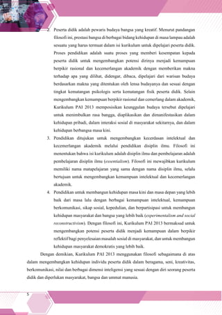 5
2. Peserta didik adalah pewaris budaya bangsa yang kreatif. Menurut pandangan
filosofi ini, prestasi bangsa di berbagai bidang kehidupan di masa lampau adalah
sesuatu yang harus termuat dalam isi kurikulum untuk dipelajari peserta didik.
Proses pendidikan adalah suatu proses yang memberi kesempatan kepada
peserta didik untuk mengembangkan potensi dirinya menjadi kemampuan
berpikir rasional dan kecemerlangan akademik dengan memberikan makna
terhadap apa yang dilihat, didengar, dibaca, dipelajari dari warisan budaya
berdasarkan makna yang ditentukan oleh lensa budayanya dan sesuai dengan
tingkat kematangan psikologis serta kematangan fisik peserta didik. Selain
mengembangkan kemampuan berpikir rasional dan cemerlang dalam akademik,
Kurikulum PAI 2013 memposisikan keunggulan budaya tersebut dipelajari
untuk menimbulkan rasa bangga, diaplikasikan dan dimanifestasikan dalam
kehidupan pribadi, dalam interaksi sosial di masyarakat sekitarnya, dan dalam
kehidupan berbangsa masa kini.
3. Pendidikan ditujukan untuk mengembangkan kecerdasan intelektual dan
kecemerlangan akademik melalui pendidikan disiplin ilmu. Filosofi ini
menentukan bahwa isi kurikulum adalah disiplin ilmu dan pembelajaran adalah
pembelajaran disiplin ilmu (essentialism). Filosofi ini mewajibkan kurikulum
memiliki nama matapelajaran yang sama dengan nama disiplin ilmu, selalu
bertujuan untuk mengembangkan kemampuan intelektual dan kecemerlangan
akademik.
4. Pendidikan untuk membangun kehidupan masa kini dan masa depan yang lebih
baik dari masa lalu dengan berbagai kemampuan intelektual, kemampuan
berkomunikasi, sikap sosial, kepedulian, dan berpartisipasi untuk membangun
kehidupan masyarakat dan bangsa yang lebih baik (experimentalism and social
reconstructivism). Dengan filosofi ini, Kurikulum PAI 2013 bermaksud untuk
mengembangkan potensi peserta didik menjadi kemampuan dalam berpikir
reflektif bagi penyelesaian masalah sosial di masyarakat, dan untuk membangun
kehidupan masyarakat demokratis yang lebih baik.
Dengan demikian, Kurikulum PAI 2013 menggunakan filosofi sebagaimana di atas
dalam mengembangkan kehidupan individu peserta didik dalam beragama, seni, kreativitas,
berkomunikasi, nilai dan berbagai dimensi inteligensi yang sesuai dengan diri seorang peserta
didik dan diperlukan masyarakat, bangsa dan ummat manusia.
 