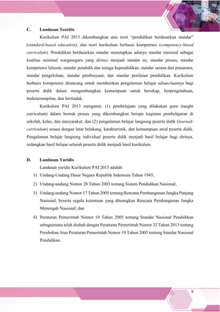 6
C. Landasan Teoritis
Kurikulum PAI 2013 dikembangkan atas teori “pendidikan berdasarkan standar”
(standard-based education), dan teori kurikulum berbasis kompetensi (competency-based
curriculum). Pendidikan berdasarkan standar menetapkan adanya standar nasional sebagai
kualitas minimal warganegara yang dirinci menjadi standar isi, standar proses, standar
kompetensi lulusan, standar pendidik dan tenaga kependidikan, standar sarana dan prasarana,
standar pengelolaan, standar pembiayaan, dan standar penilaian pendidikan. Kurikulum
berbasis kompetensi dirancang untuk memberikan pengalaman belajar seluas-luasnya bagi
peserta didik dalam mengembangkan kemampuan untuk bersikap, berpengetahuan,
berketerampilan, dan bertindak.
Kurikulum PAI 2013 menganut: (1) pembelajaan yang dilakukan guru (taught
curriculum) dalam bentuk proses yang dikembangkan berupa kegiatan pembelajaran di
sekolah, kelas, dan masyarakat; dan (2) pengalaman belajar langsung peserta didik (learned-
curriculum) sesuai dengan latar belakang, karakteristik, dan kemampuan awal peserta didik.
Pengalaman belajar langsung individual peserta didik menjadi hasil belajar bagi dirinya,
sedangkan hasil belajar seluruh peserta didik menjadi hasil kurikulum.
D. Landasan Yuridis
Landasan yuridis Kurikulum PAI 2013 adalah:
1) Undang-Undang Dasar Negara Republik Indonesia Tahun 1945;
2) Undang-undang Nomor 20 Tahun 2003 tentang Sistem Pendidikan Nasional;
3) Undang-undang Nomor 17 Tahun 2005 tentang Rencana Pembangunan Jangka Panjang
Nasional, beserta segala ketentuan yang dituangkan Rencana Pembangunan Jangka
Menengah Nasional; dan
4) Peraturan Pemerintah Nomor 19 Tahun 2005 tentang Standar Nasional Pendidikan
sebagaimana telah diubah dengan Peraturan Pemerintah Nomor 32 Tahun 2013 tentang
Perubahan Atas Peraturan Pemerintah Nomor 19 Tahun 2005 tentang Standar Nasional
Pendidikan.
 