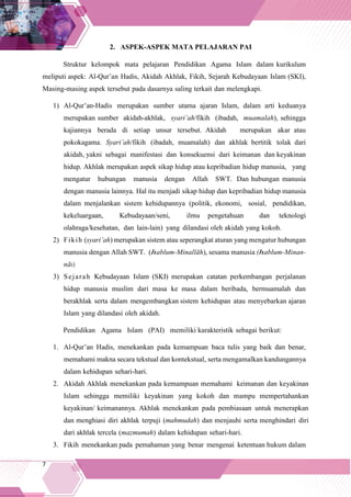 7
2. ASPEK-ASPEK MATA PELAJARAN PAI
Struktur kelompok mata pelajaran Pendidikan Agama Islam dalam kurikulum
meliputi aspek: Al-Qur’an Hadis, Akidah Akhlak, Fikih, Sejarah Kebudayaan Islam (SKI),
Masing-masing aspek tersebut pada dasarnya saling terkait dan melengkapi.
1) Al-Qur’an-Hadis merupakan sumber utama ajaran Islam, dalam arti keduanya
merupakan sumber akidah-akhlak, syari’ah/fikih (ibadah, muamalah), sehingga
kajiannya berada di setiap unsur tersebut. Akidah merupakan akar atau
pokokagama. Syari’ah/fikih (ibadah, muamalah) dan akhlak bertitik tolak dari
akidah, yakni sebagai manifestasi dan konsekuensi dari keimanan dan keyakinan
hidup. Akhlak merupakan aspek sikap hidup atau kepribadian hidup manusia, yang
mengatur hubungan manusia dengan Allah SWT. Dan hubungan manusia
dengan manusia lainnya. Hal itu menjadi sikap hidup dan kepribadian hidup manusia
dalam menjalankan sistem kehidupannya (politik, ekonomi, sosial, pendidikan,
kekeluargaan, Kebudayaan/seni, ilmu pengetahuan dan teknologi
olahraga/kesehatan, dan lain-lain) yang dilandasi oleh akidah yang kokoh.
2) Fikih (syari’ah) merupakan sistem atau seperangkat aturan yang mengatur hubungan
manusia dengan Allah SWT. (hablum-Minallāh), sesama manusia (hablum-Minan-
nās)
3) Sejarah Kebudayaan Islam (SKI) merupakan catatan perkembangan perjalanan
hidup manusia muslim dari masa ke masa dalam beribada, bermuamalah dan
berakhlak serta dalam mengembangkan sistem kehidupan atau menyebarkan ajaran
Islam yang dilandasi oleh akidah.
Pendidikan Agama Islam (PAI) memiliki karakteristik sebagai berikut:
1. Al-Qur’an Hadis, menekankan pada kemampuan baca tulis yang baik dan benar,
memahami makna secara tekstual dan kontekstual, serta mengamalkan kandungannya
dalam kehidupan sehari-hari.
2. Akidah Akhlak menekankan pada kemampuan memahami keimanan dan keyakinan
Islam sehingga memiliki keyakinan yang kokoh dan mampu mempertahankan
keyakinan/ keimanannya. Akhlak menekankan pada pembiasaan untuk menerapkan
dan menghiasi diri akhlak terpuji (mahmudah) dan menjauhi serta menghindari diri
dari akhlak tercela (mazmumah) dalam kehidupan sehari-hari.
3. Fikih menekankan pada pemahaman yang benar mengenai ketentuan hukum dalam
 