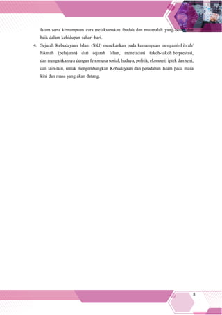 8
Islam serta kemampuan cara melaksanakan ibadah dan muamalah yang benar dan
baik dalam kehidupan sehari-hari.
4. Sejarah Kebudayaan Islam (SKI) menekankan pada kemampuan mengambil ibrah/
hikmah (pelajaran) dari sejarah Islam, meneladani tokoh-tokoh berprestasi,
dan mengaitkannya dengan fenomena sosial, budaya, politik, ekonomi, iptek dan seni,
dan lain-lain, untuk mengembangkan Kebudayaan dan peradaban Islam pada masa
kini dan masa yang akan datang.
 