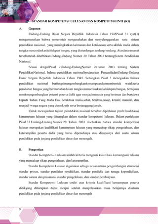 9
3. STANDAR KOMPETENSI LULUSAN DAN KOMPETENSI INTI (KI)
A. Gagasan
Undang-Undang Dasar Negara Republik Indonesia Tahun 1945Pasal 31 ayat(3)
mengamanatkan bahwa pemerintah mengusahakan dan menyelenggarakan satu sistem
pendidikan nasional, yang meningkatkan keimanan dan ketakwaan serta akhlak mulia dalam
rangka mencerdaskankehidupan bangsa, yang diaturdengan undang- undang. Atasdasaramanat
tersebuttelah diterbitkanUndang-Undang Nomor 20 Tahun 2003 tentangSistem Pendidikan
Nasional.
Sesuai denganPasal 2Undang-UndangNomor 20Tahun 2003 tentang Sistem
PendidikanNasional, bahwa pendidikan nasionalberdasarkan PancasiladanUndang-Undang
Dasar Negara Republik Indonesia Tahun 1945. Sedangkan Pasal 3 menegaskan bahwa
pendidikan nasional berfungsimengembangkankemampuandanmembentuk watakserta
peradaban bangsa yang bermartabat dalam rangka mencerdaskan kehidupan bangsa, bertujuan
untukmengembangkan potensi peserta didik agar menjadimanusia yang beriman dan bertakwa
kepada Tuhan Yang Maha Esa, berakhlak mulia,sehat, berilmu,cakap, kreatif, mandiri, dan
menjadi warga negara yang demokratis serta bertanggung jawab.
Untuk mewujudkan tujuan pendidikan nasional tersebut diperlukan profil kualifikasi
kemampuan lulusan yang dituangkan dalam standar kompetensi lulusan. Dalam penjelasan
Pasal 35 Undang-Undang Nomor 20 Tahun 2003 disebutkan bahwa standar kompetensi
lulusan merupakan kualifikasi kemampuan lulusan yang mencakup sikap, pengetahuan, dan
keterampilan peserta didik yang harus dipenuhinya atau dicapainya dari suatu satuan
pendidikan pada jenjang pendidikan dasar dan menengah.
B. Pengertian
Standar Kompetensi Lulusan adalah kriteria mengenai kualifikasi kemampuan lulusan
yang mencakup sikap, pengetahuan, dan keterampilan.
Standar Kompetensi Lulusan digunakan sebagai acuan utama pengembangan standarisi
standar proses, standar penilaian pendidikan, standar pendidik dan tenaga kependidikan,
standar sarana dan prasarana, standar pengelolaan, dan standar pembiayaan.
Standar Kompetensi Lulusan terdiri atas kriteria kualifikasi kemampuan peserta
didikyang diharapkan dapat dicapai setelah menyelesaikan masa belajarnya disatuan
pendidikan pada jenjang pendidikan dasar dan menengah
 