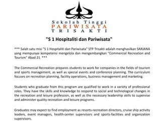 "S 1 Hospitaliti dan Pariwisata"
*** Salah satu misi "S 1 Hospitaliti dan Pariwisata" STP Trisakti adalah menghasilkan SARJANA
yang mempunyai kompetensi mengelola dan mengembangkan "Commercial Recreation and
Tourism" Abad 21. ***
The Commercial Recreation prepares students to work for companies in the fields of tourism
and sports management, as well as special events and conference planning. The curriculum
focuses on recreation planning, facility operations, business management and marketing.
Students who graduate from this program are qualified to work in a variety of professional
roles. They have the skills and knowledge to respond to social and technological changes in
the recreation and leisure profession, as well as the necessary leadership skills to supervise
and administer quality recreation and leisure programs.
Graduates may expect to find employment as resorts-recreation directors, cruise ship activity
leaders, event managers, health-center supervisors and sports-facilities and organization
supervisors.

 