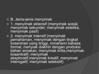  B. Jenis-jenis menyimak
 1. menyimak ektensif (menyimak sosial,
menyimak sekunder, menyimak estetika,
menyimak pasif)
 2. menyimak intensif (menyimak
pemahaman, menyimak dengan tingkat
kosentrasi yang tinggi, mmahami bahasa
formal, menyiak diakhiri dengan produksi
bahan simakan, menyimak kritis,menyimak
kosentratif, menyimak
eksploratif,menyimak kreatif, menyimak
interogatif, menyimak selekstif)
 