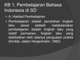KB 1. Pembelajaran Bahasa
Indonesia di SD
 A. Hakikat Pembelajaran
 Pembelajaran adalah perubahan tingkah
laku siswa setelah melaksanakan
pembelajaran adalah tingkah laku yang
relatif permanen, tingkah laku yang
diakibatkan oleh adanya penguatan praktis
(Kimble, dalam Hergenhahn, 1982)
 