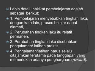  Lebih detail, hakikat pembelajaran adalah
sebagai berikut:
 1. Pembelajaran menyebabkan tingkah laku,
dengan kata lain, proses belajar dapat
diamati,
 2. Perubahan tingkah laku itu relatif
permanen,
 3. Perubahan tingkah laku disebabkan
pengalaman/ latihan praktis,
 4. Pengalaman/latihan harus selalu
ditajamkan terutama pada tanggapan yang
memerlukan adanya penghargaan (reward).
 