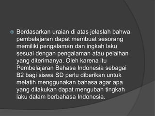  Berdasarkan uraian di atas jelaslah bahwa
pembelajaran dapat membuat sesorang
memiliki pengalaman dan ingkah laku
sesuai dengan pengalaman atau pelaihan
yang diterimanya. Oleh karena itu
Pembelajaran Bahasa Indonesia sebagai
B2 bagi siswa SD perlu diberikan untuk
melatih menggunakan bahasa agar apa
yang dilakukan dapat mengubah tingkah
laku dalam berbahasa Indonesia.
 