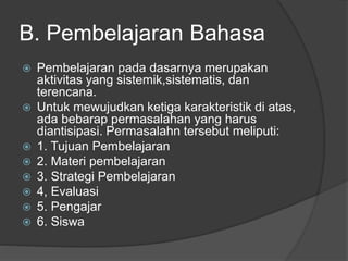 B. Pembelajaran Bahasa
 Pembelajaran pada dasarnya merupakan
aktivitas yang sistemik,sistematis, dan
terencana.
 Untuk mewujudkan ketiga karakteristik di atas,
ada bebarap permasalahan yang harus
diantisipasi. Permasalahn tersebut meliputi:
 1. Tujuan Pembelajaran
 2. Materi pembelajaran
 3. Strategi Pembelajaran
 4, Evaluasi
 5. Pengajar
 6. Siswa
 