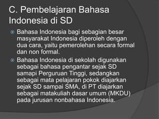C. Pembelajaran Bahasa
Indonesia di SD
 Bahasa Indonesia bagi sebagian besar
masyarakat Indonesia diperoleh dengan
dua cara, yaitu pemerolehan secara formal
dan non formal.
 Bahasa Indonesia di sekolah digunakan
sebagai bahasa pengantar sejak SD
samapi Perguruan Tinggi, sedangkan
sebagai mata pelajaran pokok diajarkan
sejak SD sampai SMA, di PT diajarkan
sebagai matakuliah dasar umum (MKDU)
pada jurusan nonbahasa Indonesia.
 