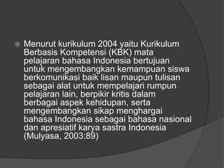  Menurut kurikulum 2004 yaitu Kurikulum
Berbasis Kompetensi (KBK) mata
pelajaran bahasa Indonesia bertujuan
untuk mengembangkan kemampuan siswa
berkomunikasi baik lisan maupun tulisan
sebagai alat untuk mempelajari rumpun
pelajaran lain, berpikir kritis dalam
berbagai aspek kehidupan, serta
mengembangkan sikap menghargai
bahasa Indonesia sebagai bahasa nasional
dan apresiatif karya sastra Indonesia
(Mulyasa, 2003:89)
 