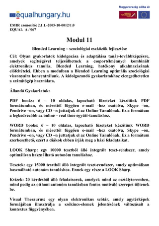 EMIR azonosító: 2.1.1.-2005-10-0012/1.0
EQUAL A / 067
Modul 11
Blended Learning – szociológiai eszközök fejlesztése
Cél: Olyan gyakorlatok kidolgozása és adaptálása tanár-továbbképzésre,
amelyek segítségével teljesülhetnek a csoportélménnyel kombinált
elektronikus tanulás, Blended Learning, hatékony alkalmazásának
előfeltételei. Ebben a modulban a Blended Learning optimális szociológiai
viszonyaira koncentrálunk. A kidolgozandó gyakorlatokhoz elengedhetetlen
a számítógép használata.
Állandó Gyakorlatok:
PDF books: 6 – 10 oldalas, lapozható füzeteket készítünk PDF
formátumban, és mérettől függően e-mail –hez csatolva, Skype –on,
Pendrive –on, vagy CD –n juttatjuk el az Online Tanulónak. Ez a formátum
a legkedvezőbb az online – real time együtt-tanuláshoz.
WORD books: 6 – 10 oldalas, lapozható füzeteket készítünk WORD
formátumban, és mérettől függően e-mail –hez csatolva, Skype –on,
Pendrive –on, vagy CD –n juttatjuk el az Online Tanulónak. Ez a formátum
szerkeszthető, ezért a diákok ebben írják meg a házi feladataikat.
LOOK Sharp: egy 10000 tesztből álló integrált teszt-rendszer, amely
optimálisan használható autonóm tanuláshoz.
Tesztek: egy 15000 tesztből álló integrált teszt-rendszer, amely optimálisan
használható autonóm tanuláshoz. Ennek egy része a LOOK Sharp.
Kvízek: 20 kérdésből álló feladatsorok, amelyek mind az osztályteremben,
mind pedig az otthoni autonóm tanulásban fontos motiváló szerepet töltenek
be.
Visual Thesaurus: egy olyan elektronikus szótár, amely agytérképek
formájában illusztrálja a szókincs-elemek jelentésének változásait a
kontextus függvényében.
 