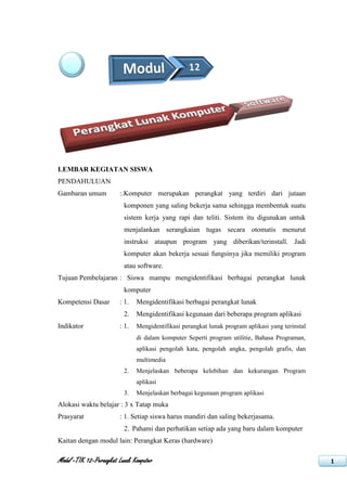 LEMBAR KEGIATAN SISWA
PENDAHULUAN
Gambaran umum           :.Komputer merupakan perangkat yang terdiri dari jutaan
                          komponen yang saling bekerja sama sehingga membentuk suatu
                          sistem kerja yang rapi dan teliti. Sistem itu digunakan untuk
                          menjalankan serangkaian tugas secara otomatis menurut
                          instruksi ataupun program yang diberikan/terinstall. Jadi
                          komputer akan bekerja sesuai fungsinya jika memiliki program
                          atau software.
Tujuan Pembelajaran : Siswa mampu mengidentifikasi berbagai perangkat lunak
                          komputer
Kompetensi Dasar        : 1.   Mengidentifikasi berbagai perangkat lunak
                          2.   Mengidentifikasi kegunaan dari beberapa program aplikasi
Indikator               : 1.   Mengidentifikasi perangkat lunak program aplikasi yang terinstal
                               di dalam komputer Seperti program utilitie, Bahasa Programan,
                               aplikasi pengolah kata, pengolah angka, pengolah grafis, dan
                               multimedia
                          2.   Menjelaskan beberapa kelebihan dan kekurangan Program
                               aplikasi
                          3.   Menjelaskan berbagai kegunaan program aplikasi
Alokasi waktu belajar : 3 x Tatap muka
Prasyarat               : 1. Setiap siswa harus mandiri dan saling bekerjasama.
                          2. Pahami dan perhatikan setiap ada yang baru dalam komputer
Kaitan dengan modul lain: Perangkat Keras (hardware)

Modul –TIK 12–Perangkat Lunak Komputer                                                            1
 