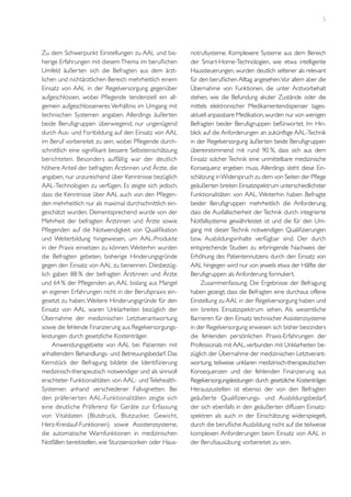 5

Zu dem Schwerpunkt Einstellungen zu AAL und bisherige Erfahrungen mit diesem Thema im beruflichen
Umfeld äußerten sich die Befragten aus dem ärztlichen und nichtärztlichen Bereich mehrheitlich einem
Einsatz von AAL in der Regelversorgung gegenüber
aufgeschlossen, wobei Pflegende tendenziell ein allgemein aufgeschlosseneres Verhältnis im Umgang mit
technischen Systemen angaben. Allerdings äußerten
beide Berufsgruppen überwiegend, nur ungenügend
durch Aus- und Fortbildung auf den Einsatz von AAL
im Beruf vorbereitet zu sein, wobei Pflegende durchschnittlich eine signifikant bessere Selbsteinschätzung
berichteten. Besonders auffällig war der deutlich
höhere Anteil der befragten Ärztinnen und Ärzte, die
angaben, nur unzureichend über Kenntnisse bezüglich
AAL-Technologien zu verfügen. Es zeigte sich jedoch,
dass die Kenntnisse über AAL auch von den Pflegenden mehrheitlich nur als maximal durchschnittlich eingeschätzt wurden. Dementsprechend wurde von der
Mehrheit der befragten Ärztinnen und Ärzte sowie
Pflegenden auf die Notwendigkeit von Qualifikation
und Weiterbildung hingewiesen, um AAL-Produkte
in der Praxis einsetzen zu können. Weiterhin wurden
die Befragten gebeten, bisherige Hinderungsgründe
gegen den Einsatz von AAL zu benennen. Diesbezüglich gaben 88 % der befragten Ärztinnen und Ärzte
und 64 % der Pflegenden an, AAL bislang aus Mangel
an eigenen Erfahrungen nicht in der Berufspraxis eingesetzt zu haben. Weitere Hinderungsgründe für den
Einsatz von AAL waren Unklarheiten bezüglich der
Übernahme der medizinischen Letztverantwortung
sowie die fehlende Finanzierung aus Regelversorgungsleistungen durch gesetzliche Kostenträger.
Anwendungsgebiete von AAL bei Patienten mit
anhaltendem Behandlungs- und Betreuungsbedarf. Das
Kernstück der Befragung bildete die Identifizierung
medizinisch-therapeutisch notwendiger und als sinnvoll
erachteter Funktionalitäten von AAL- und TelehealthSystemen anhand verschiedener Fallvignetten. Bei
den präferier ten AAL-Funktionalitäten zeigte sich
eine deutliche Präferenz für Geräte zur Erfassung
von Vitaldaten (Blutdruck, Blutzucker, Gewicht,
Herz-Kreislauf-Funktionen) sowie Assistenzsysteme,
die automatische Warnfunktionen in medizinischen
Notfällen bereitstellen, wie Sturzsensoriken oder Haus-

notrufsysteme. Komplexere Systeme aus dem Bereich
der Smart-Home-Technologien, wie etwa intelligente
Haussteuerungen, wurden deutlich seltener als relevant
für den beruflichen Alltag angesehen.Vor allem aber die
Übernahme von Funktionen, die unter Arztvorbehalt
stehen, wie die Befundung akuter Zustände oder die
mittels elektronischer Medikamentendispenser tagesaktuell anpassbare Medikation, wurden nur von wenigen
Befragten beider Berufsgruppen befürwortet. Im Hinblick auf die Anforderungen an zukünftige AAL-Technik
in der Regelversorgung äußerten beide Berufsgruppen
übereinstimmend mit rund 90 %, dass sich aus dem
Einsatz solcher Technik eine unmittelbare medizinische
Konsequenz ergeben muss. Allerdings steht diese Einschätzung in Widerspruch zu dem von Seiten der Pflege
geäußerten breiten Einsatzspektrum unterschiedlichster
Funktionalitäten von AAL. Weiterhin haben Befragte
beider Berufsgruppen mehrheitlich die Anforderung,
dass die Ausfallsicherheit der Technik durch integrierte
Notfallsysteme gewährleistet ist und die für den Umgang mit dieser Technik notwendigen Qualifizierungen
bzw. Ausbildungsinhalte verfügbar sind. Der durch
entsprechende Studien zu erbringende Nachweis der
Erhöhung des Patientennutzens durch den Einsatz von
AAL hingegen wird nur von jeweils etwa der Hälfte der
Berufsgruppen als Anforderung formuliert.
Zusammenfassung. Die Ergebnisse der Befragung
haben gezeigt, dass die Befragten eine durchaus offene
Einstellung zu AAL in der Regelversorgung haben und
ein breites Einsatzspektrum sehen. Als wesentliche
Barrieren für den Einsatz technischer Assistenzsysteme
in der Regelversorgung erwiesen sich bisher besonders
die fehlenden persönlichen Praxis-Erfahrungen der
Professionals mit AAL, verbunden mit Unklarheiten bezüglich der Übernahme der medizinischen Letztverantwortung, teilweise unklaren medizinisch-therapeutischen
Konsequenzen und der fehlenden Finanzierung aus
Regelversorgungsleistungen durch gesetzliche Kostenträger.
Herauszustellen ist ebenso der von den Befragten
geäußerte Qualifizierungs- und Ausbildungsbedarf,
der sich ebenfalls in den geäußerten diffusen Einsatzspektren als auch in der Einschätzung widerspiegelt,
durch die berufliche Ausbildung nicht auf die teilweise
komplexen Anforderungen beim Einsatz von AAL in
der Berufsausübung vorbereitet zu sein.

 