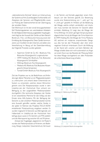 7

„telemedizinische Zentrale“ dienen zur Untersuchung
der Systeme auf ihre Zuverlässigkeit, Funktionalität und
Akzeptanz der Senioren und Pflegefachkräfte sowie
zur Prüfung der Datensicherheit bei der Übertragung
der sensiblen Daten.
Der Wohnraum ist mit den vorab herausgearbeiteten
fünf Monitoringsystemen von verschiedenen Anbietern
für die Vitalparametermessung ausgestattet. Hauptaugenmerk liegt bei der Auswahl der Geräte auf dem Bereich
Blutdruck-, Puls- und Blutzuckermessung sowie der
Ermittlung des Körpergewichts. Diese Geräte kommunizieren zum Großteil mit dem Internet und stellen eine
Vereinfachung im Bezug auf die Datenübermittlung
dar. Folgende Produkte wurden getestet:
–	 Aipermon GmbH & Co. KG : Blutdruck, Puls,
Blutzucker, Körpergewicht, Lungenvolumen
–	 HMM Holding AG: Blutdruck, Puls, Blutzucker,
Körpergewicht, Schrittzähler
–	 Withings: Blutdruck, Puls, Körpergewicht
–	 Medisana AG: Blutdruck, Puls, Blutzucker, Körpergewicht, Körpertemperatur
–	 Tunstall GmbH: Blutdruck, Puls, Körpergewicht
Ziel des Projektes war es, die Bedürfnisse und Anforderungen älterer Menschen an ein Pflegeassistenzsystem
zu untersuchen und anhand dieser Erkenntnisse ein
System zu entwickeln, welches diesen Wünschen
gerecht wird. Die Akzeptanzanalyse wurde in dem
Usability-Lab der Hochschule Harz anhand von
Befragung zu den ausgewählten Medizinprodukten
durchgeführt. Die technische Akzeptanz der Geräte
ist ein wesentliches Merkmal für den Erfolg und den
Einsatz eines AAL-Systems. Mit der Befragung der
Senioren zu den einzelnen Medizinprodukten konnte
eine Auswahl getroffen werden, welche Geräte in
die später im Rahmen des Projektes TECLA WZW
entstehende Musterwohnung eingebaut werden. Es
wurden insgesamt 53 Senioren aus Wernigerode und
Halberstadt im Usability-Lab der Hochschule Harz
befragt, davon waren 21 % männlich und 79 % weiblich
und die Altersspanne lag zwischen 60 und 94 Jahren.
Anhand der Fragebögen, abgestimmt mit Modul II,
wurden die Medizinprodukte auf Kriterien, wie Bedienung, Design, Lesbarkeit, Gesamteindruck, Vertrauen

in die Technik und Vorteile gegenüber einem Arztbesuch, von den Senioren geprüft. Zur Bewertung
wurde eine Skaleneinteilung von 1 „sehr gut“ bis
4 „nicht gut“ gewählt. Im Hinblick auf die Bedienung
der Waage, welche einfach verständlich und intuitiv
sein muss, konnten die Senioren ihr Gewicht selbst
ermitteln. Abbildung 2.2 zeigt, dass die Waage der
Firma Withings mit einem geringen Vorsprung besser
abgeschnitten hat als die Waagen der Firma Aipermon
& HMM Holding AG. Die Waage der Firma Medisana
AG zeichnet ein modernes ansprechendes Design
aus; dies hat bei den Probanden aber eher einen
negativen Eindruck hinterlassen. Durch die Wölbung
ist der Stand sehr unsicher und beim Betreten der
Waage schaltet diese sich nicht automatisch an. Angst
vor einem Sturz war das Resultat der Messung. Daher
hat diese Waage durchgehend von allen Probanden
die schlechteste Bewertung erhalten.
	

Alpermom
Waage
Vitadock
Waage
Withings
Waage
smartlab
Waage
0,5

1,0

1,5

2,0

2,5

3,0

3,5

4,0

2,5

3,0

3,5

4,0

Abbildung 2.2 : Bedienung der Waagen	

Alpermom
Blutdruck
Vitadock
Blutdruck
Withings
Blutdruck
smartlab
Blutdruck
0,5

1,0

1,5

2,0

Abbildung 2.3: Lesbarkeit Blutdruckmessgeräten

 