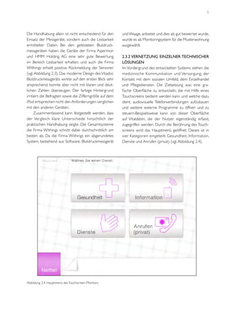 8

Die Handhabung allein ist nicht entscheidend für den
Einsatz der Messgeräte, sondern auch die Lesbarkeit
ermittelter Daten. Bei den getesteten Blutdruckmessgeräten haben die Geräte der Firma Aipermon
und HMM Holding AG eine sehr gute Bewertung
im Bereich Lesbarkeit erhalten, und auch die Firma
Withings erhielt positive Rückmeldung der Senioren
(vgl. Abbildung 2.3). Das moderne Design des Vitadoc
Blutdruckmessgeräts wirkte auf den ersten Blick sehr
ansprechend, konnte aber nicht mit klaren und deutlichen Zahlen überzeugen. Der farbige Hintergrund
irritiert die Befragten sowie die Zifferngröße auf dem
iPod entsprechen nicht den Anforderungen verglichen
mit den anderen Geräten.
Zusammenfassend kann festgestellt werden, dass
der Vergleich klare Unterschiede hinsichtlich der
praktischen Handhabung zeigte. Die Gesamtsysteme
die Firma Withings schnitt dabei durchschnittlich am
besten ab. Da die Firma Withings ein abgerundetes
System, bestehend aus Software, Blutdruckmessgerät

Abbildung 2.4: Hauptmenü des Touchscreen-Monitors

und Waage, anbietet und dies als gut bewertet wurde,
wurde es als Monitoringsystem für die Musterwohnung
ausgewählt.
2.3.2 Vernetzung einzelner technischer
Lösungen
Im Vordergrund des entwickelten Systems stehen die
medizinische Kommunikation und Versorgung, der
Kontakt mit dem sozialen Umfeld, dem Einzelhandel
und Pflegediensten. Die Zielsetzung war, eine grafische Oberfläche zu entwickeln, die mit Hilfe eines
Touchscreens bedient werden kann und welche dazu
dient, audiovisuelle Telefonverbindungen aufzubauen
und weitere externe Programme zu öffnen und zu
steuern.Beispielsweise kann von dieser Oberfläche
auf Vitaldaten, die der Nutzer eigenständig erfasst,
zugegriffen werden. Durch die Berührung des Touchscreens wird das Hauptmenü geöffnet. Dieses ist in
vier Kategorien eingeteilt: Gesundheit, Information,
Dienste und Anrufen (privat) (vgl. Abbildung 2.4).

 