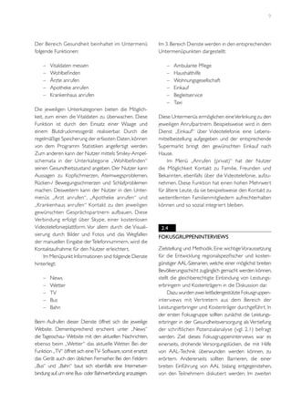 9

Der Bereich Gesundheit beinhaltet im Untermenü
folgende Funktionen:
–	
–	
–	
–	
–	

Vitaldaten messen
Wohlbefinden
Ärzte anrufen
Apotheke anrufen
Krankenhaus anrufen

Die jeweiligen Unterkategorien bieten die Möglichkeit, zum einen die Vitaldaten zu überwachen. Diese
Funktion ist durch den Einsatz einer Waage und
einem Blutdruckmessgerät realisierbar. Durch die
regelmäßige Speicherung der erfassten Daten, können
von dem Programm Statistiken angefertigt werden.
Zum anderen kann der Nutzer mittels Smiley-Ampelschemata in der Unterkategorie „Wohlbefinden“
seinen Gesundheitszustand angeben. Der Nutzer kann
Aussagen zu Kopfschmerzen, Atemwegsproblemen,
Rücken-/ Bewegungsschmerzen und Schlafproblemen
machen. Desweitern kann der Nutzer in den Untermenüs „Arzt anrufen“, „Apotheke anrufen“ und
„Krankenhaus anrufen“ Kontakt zu den jeweiligen
gewünschten Gesprächspar tnern aufbauen. Diese
Verbindung erfolgt über Skype, einer kostenlosen
Videotelefonieplattform. Vor allem durch die Visualisierung durch Bilder und Fotos und das Wegfallen
der manuellen Eingabe der Telefonnummern, wird die
Kontaktaufnahme für den Nutzer erleichtert.
Im Menüpunkt Informationen sind folgende Dienste
hinterlegt:
–	
–	
–	
–	
–	

News
Wetter
TV
Bus
Bahn

Beim Aufrufen dieser Dienste öffnet sich die jeweilige
Website. Dementsprechend erscheint unter „News“
die Tagesschau- Website mit den aktuellen Nachrichten,
ebenso beim „Wetter“ das aktuelle Wetter. Bei der
Funktion „TV“ öffnet sich eine TV- Software, somit ersetzt
das Gerät auch den üblichen Fernseher. Bei den Feldern
„Bus“ und „Bahn“ baut sich ebenfalls eine Internetverbindung auf, um eine Bus- oder Bahnverbindung anzuzeigen.

Im 3. Bereich Dienste werden in den entsprechenden
Untermenüpunkten dargestellt:
–	
–	
–	
–	
–	
–	

Ambulante Pflege
Haushalthilfe
Wohnungsgesellschaft
Einkauf
Begleitservice
Taxi

Diese Untermenüs ermöglichen eine Verlinkung zu den
jeweiligen Anrufpartnern. Beispielsweise wird in dem
Dienst „Einkauf“ über Videotelefonie eine Lebensmittelbestellung aufgegeben und der entsprechende
Supermarkt bringt den gewünschten Einkauf nach
Hause.
Im Menü „Anrufen (privat)“ hat der Nutzer
die Möglichkeit Kontakt zu Familie, Freunden und
Bekannten, ebenfalls über die Videotelefonie, aufzunehmen. Diese Funktion hat einen hohen Mehrwert
für ältere Leute, da sie beispielsweise den Kontakt zu
weitentfernten Familienmitgliedern aufrechterhalten
können und so sozial integriert bleiben.

2.4
Fokusgruppeninterviews
Zielstellung und Methodik. Eine wichtige Voraussetzung
für die Entwicklung regionalspezifischer und kostengünstiger AAL-Szenarien, welche einer möglichst breiten
Bevölkerungsschicht zugänglich gemacht werden können,
stellt die gleichberechtigte Einbindung von Leistungserbringern und Kostenträgern in die Diskussion dar.
Dazu wurden zwei leitfadengestützte Fokusgruppeninterviews mit Ver tretern aus dem Bereich der
Leistungserbringer und Kostenträger durchgeführt. In
der ersten Fokusgruppe sollten zunächst die Leistungserbringer in der Gesundheitsversorgung als Vertiefung
der schriftlichen Potenzialanalyse (vgl. 2.1) befragt
werden. Ziel dieses Fokusgruppeninterviews war es
einerseits, drohende Versorgungslücken, die mit Hilfe
von AAL-Technik überwunden werden können, zu
erörtern. Andererseits sollten Barrieren, die einer
breiten Einführung von AAL bislang entgegenstehen,
von den Teilnehmern diskutiert werden. Im zweiten

 