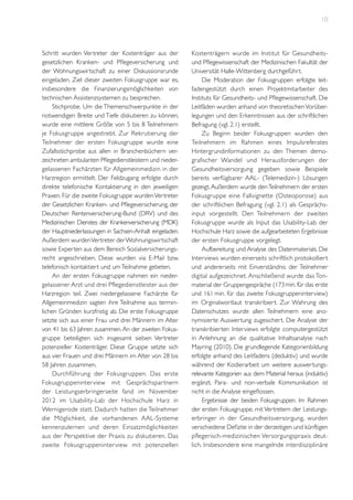 10

Schritt wurden Vertreter der Kostenträger aus der
gesetzlichen Kranken- und Pflegeversicherung und
der Wohnungswirtschaft zu einer Diskussionsrunde
eingeladen. Ziel dieser zweiten Fokusgruppe war es,
insbesondere die Finanzierungsmöglichkeiten von
technischen Assistenzsystemen zu besprechen.
Stichprobe. Um die Themenschwerpunkte in der
notwendigen Breite und Tiefe diskutieren zu können,
wurde eine mittlere Größe von 5 bis 8 Teilnehmern
je Fokusgruppe angestrebt. Zur Rekrutierung der
Teilnehmer der ersten Fokusgruppe wurde eine
Zufallsstichprobe aus allen in Branchenbüchern verzeichneten ambulanten Pflegedienstleistern und niedergelassenen Fachärzten für Allgemeinmedizin in der
Harzregion ermittelt. Der Feldzugang erfolgte durch
direkte telefonische Kontaktierung in den jeweiligen
Praxen. Für die zweite Fokusgruppe wurden Vertreter
der Gesetzlichen Kranken- und Pflegeversicherung, der
Deutschen Rentenversicherung-Bund (DRV) und des
Medizinischen Dienstes der Krankenversicherung (MDK)
der Hauptniederlassungen in Sachsen-Anhalt eingeladen.
Außerdem wurden Vertreter der Wohnungswirtschaft
sowie Experten aus dem Bereich Sozialversicherungsrecht angeschrieben. Diese wurden via E-Mail bzw.
telefonisch kontaktiert und um Teilnahme gebeten.
An der ersten Fokusgruppe nahmen ein niedergelassener Arzt und drei Pflegedienstleister aus der
Harzregion teil. Zwei niedergelassene Fachärzte für
Allgemeinmedizin sagten ihre Teilnahme aus terminlichen Gründen kurzfristig ab. Die erste Fokusgruppe
setzte sich aus einer Frau und drei Männern im Alter
von 41 bis 63 Jahren zusammen. An der zweiten Fokusgruppe beteiligten sich insgesamt sieben Vertreter
potenzieller Kostenträger. Diese Gruppe setzte sich
aus vier Frauen und drei Männern im Alter von 28 bis
58 Jahren zusammen.
Durchführung der Fokusgruppen. Das erste
Fokusgruppeninterview mit Gesprächspar tnern
der Leistungserbringerseite fand im November
2012 im Usability-Lab der Hochschule Harz in
Wernigerode statt. Dadurch hatten die Teilnehmer
die Möglichkeit, die vorhandenen AAL-Systeme
kennenzulernen und deren Einsatzmöglichkeiten
aus der Perspektive der Praxis zu diskutieren. Das
zweite Fokusgruppeninterview mit potenziellen

Kostenträgern wurde im Institut für Gesundheitsund Pflegewissenschaft der Medizinischen Fakultät der
Universität Halle-Wittenberg durchgeführt.
Die Moderation der Fokusgruppen erfolgte leitfadengestützt durch einen Projektmitarbeiter des
Instituts für Gesundheits- und Pflegewissenschaft. Die
Leitfäden wurden anhand von theoretischen Vorüberlegungen und den Erkenntnissen aus der schriftlichen
Befragung (vgl. 2.1) erstellt.
Zu Beginn beider Fokusgruppen wurden den
Teilnehmern im Rahmen eines Impulsreferates
Hintergrundinformationen zu den Themen demografischer Wandel und Herausforderungen der
Gesundheitsversorgung gegeben sowie Beispiele
bereits verfügbarer AAL- (Telemedizin-) Lösungen
gezeigt. Außerdem wurde den Teilnehmern der ersten
Fokusgruppe eine Fallvignette (Osteoporose) aus
der schriftlichen Befragung (vgl. 2.1) als Gesprächsinput vorgestellt. Den Teilnehmern der zweiten
Fokusgruppe wurde als Input das Usability-Lab der
Hochschule Harz sowie die aufgearbeiteten Ergebnisse
der ersten Fokusgruppe vorgelegt.
Aufbereitung und Analyse des Datenmaterials. Die
Interviews wurden einerseits schriftlich protokolliert
und andererseits mit Einverständnis der Teilnehmer
digital aufgezeichnet. Anschließend wurde das Tonmaterial der Gruppengespräche (173 min. für das erste
und 161 min. für das zweite Fokusgruppeninterview)
im Orginalwortlaut transkribiert. Zur Wahrung des
Datenschutzes wurde allen Teilnehmern eine anonymisierte Auswertung zugesichert. Die Analyse der
transkribierten Interviews erfolgte computergestützt
in Anlehnung an die qualitative Inhaltsanalyse nach
Mayring (2010). Die grundlegende Kategorienbildung
erfolgte anhand des Leitfadens (deduktiv) und wurde
während der Kodierarbeit um weitere auswertungsrelevante Kategorien aus dem Material heraus (induktiv)
ergänzt. Para- und non-verbale Kommunikation ist
nicht in die Analyse eingeflossen.
Ergebnisse der beiden Fokusgruppen. Im Rahmen
der ersten Fokusgruppe, mit Vertretern der Leistungserbringer in der Gesundheitsversorgung, wurden
verschiedene Defizite in der derzeitigen und künftigen
pflegerisch-medizinischen Versorgungspraxis deutlich. Insbesondere eine mangelnde interdisziplinäre

 