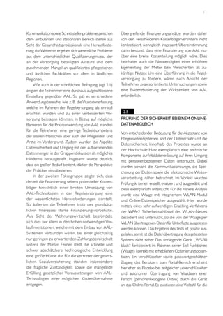 11

Kommunikation sowie Schnittstellenprobleme zwischen
dem ambulanten und stationären Bereich stellen aus
Sicht der Gesundheitsprofessionals eine Herausforderung dar. Weiterhin ergeben sich wesentliche Probleme
aus dem unterschiedlichen Qualifizierungsniveau der
an der Versorgung beteiligten Akteure und dem
zunehmenden Mangel an qualifizierten pflegerischen
und ärztlichen Fachkräften vor allem in ländlichen
Regionen.
Wie auch in der schriftlichen Befragung (vgl. 2.1)
zeigten die Teilnehmer eine durchaus aufgeschlossene
Einstellung gegenüber AAL. So gab es verschiedene
Anwendungsbereiche, wie z. B. die Vitaldatenerfassung,
welche im Rahmen der Regelversorgung als sinnvoll
erachtet wurden und zu einer verbesser ten Versorgung beitragen könnten. In Bezug auf mögliche
Barrieren für die Praxisanwendung von AAL standen
für die Teilnehmer eine geringe Technikkompetenz
der älteren Menschen aber auch der Pflegenden und
Ärzte im Vordergrund. Zudem wurden die Aspekte
Datensicherheit und Umgang mit den aufkommenden
Datenmengen in der Gruppendiskussion als mögliches
Hindernis herausgestellt. Insgesamt wurde deutlich,
dass ein großer Bedarf besteht, stärker die Perspektive
der Praktiker einzubeziehen.
In der zweiten Fokusgruppe zeigte sich, dass
derzeit die Finanzierung seitens potenzieller Kostenträger hinsichtlich einer breiten Umsetzung von
AAL-Technologien in der Regelversorgung eine
der wesentlichsten Herausforderungen darstellt.
So äußer ten die Teilnehmer trotz des grundsätzlichen Interesses starke Finanzierungsvorbehalte.
Aus Sicht der Wohnungswir tschaft begründete
sich dies vor allem in den hohen notwendigen Vorlaufinvestitionen, welche mit dem Einbau von AALSystemen verbunden wären, bei einer gleichzeitig
nur geringen zu erwar tenden Zahlungsbereitschaft
seitens der Mieter. Ferner stellt die schnelle und
schwer abschätzbare technologische Entwicklung
eine große Hürde dar. Für die Ver treter der gesetzlichen Sozialversicherung standen insbesondere
die fragliche Zuständigkeit sowie die mangelnde
Erfüllung gesetzlicher Voraussetzungen von AALTechnologien einer möglichen Kostenübernahme
entgegen.

Übergreifende Finanzierungsansätze wurden daher
von den verschiedenen Kostenträgervertretern nicht
konkretisiert, wenngleich insgesamt Übereinstimmung
darin bestand, dass eine Finanzierung von AAL nur
über eine breite Kostenteilung möglich wäre. Dies
beinhaltet auch die Notwendigkeit einer erhöhten
Eigenleistung der Mieter bzw. Versicherten als zukünftige Nutzer. Um eine Überführung in die Regelversorgung zu fördern, wären nach Ansicht der
Teilnehmer praxisorientierte Untersuchungen sowie
eine Evidenzbasierung der Wirksamkeit von AAL
erforderlich.

2.5
Prüfung der Sicherheit bei einem OnlineDatenabgleich
Von entscheidender Bedeutung für die Akzeptanz von
Pflegeassistenzsystemen sind der Datenschutz und die
Datensicherheit. Innerhalb des Projektes wurde an
der Hochschule Harz exemplarisch eine technische
Komponente zur Vitaldatenerfassung auf ihren Umgang
mit personenbezogenen Daten untersucht. Dabei
wurden sowohl die Kommunikationswege, die Speicherung der Daten sowie die elektronische Weiterverarbeitung näher betrachtet. Im Vorfeld wurden
Prüfungskriterien erstellt, evaluiert und ausgewählt und
diese exemplarisch untersucht. Für die nähere Analyse
wurde eine Waage mit integriertem WLAN-Modul
und Online-Datenspeicher ausgewählt. Hier wurde
mittels eines sehr aufwendigen Cracking-Verfahrens
der WPA-2 Sicherheitsschlüssel des WLAN-Netzes
decodiert und untersucht, ob die von der Waage per
WLAN übertragenen Daten für Unbefugte ausgelesen
werden können. Das Ergebnis des Tests ist positiv ausgefallen, somit ist die Datenübertragung des getesteten
Systems nicht sicher. Das vorliegende Gerät „WS-30
black“ funktioniert im Rahmen seiner Soll-Funktionen
(Waage) korrekt mit erheblichen Optimierungspotentialen. Ein verschlüsselter sowie passwortgeschützter
Zugang des Benutzers zum Portal-Bereich erscheint
hier eher als Placebo bei zeitgleicher unverschlüsselter
und autonomer Übertragung von Vitaldaten einer
Person (personenbezogene Daten) durch das Gerät
an das Online-Portal. Es existieren eine Vielzahl für die

 
