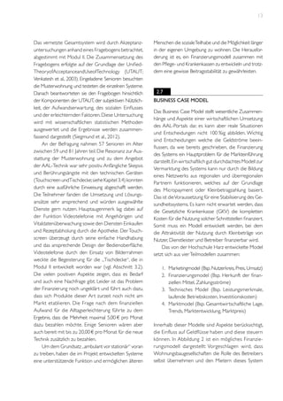 13

Das vernetzte Gesamtsystem wird durch Akzeptanzuntersuchungen anhand eines Fragebogens betrachtet,
abgestimmt mit Modul II. Die Zusammensetzung des
Fragebogens erfolgte auf der Grundlage der UnifiedTheoryofAcceptanceandUseofTechnology (UTAUT;
Venkatesh et al., 2003). Eingeladene Senioren besuchten
die Musterwohnung und testeten die einzelnen Systeme.
Danach beantworteten sie den Fragebogen hinsichtlich
der Komponenten der UTAUT, der subjektiven Nützlichkeit, der Aufwandserwartung, des sozialen Einflusses
und der erleichternden Faktoren. Diese Untersuchung
wird mit wissenschaftlichen statistischen Methoden
ausgewertet und die Ergebnisse werden zusammenfassend dargestellt (Siegmund et al., 2012).
An der Befragung nahmen 57 Senioren im Alter
zwischen 59 und 81 Jahren teil. Die Resonanz zur Ausstattung der Musterwohnung und zu dem Angebot
der AAL-Technik war sehr positiv. Anfängliche Skepsis
und Berührungsängste mit den technischen Geräten
(Touchscreen undTischdecke; siehe Kapitel 3.4) konnten
durch eine ausführliche Einweisung abgeschafft werden.
Die Teilnehmer fanden die Umsetzung und Lösungsansätze sehr ansprechend und würden ausgewählte
Dienste gern nutzen. Hauptaugenmerk lag dabei auf
der Funktion Videotelefonie mit Angehörigen und
Vitaldatenüberwachung sowie den Diensten Einkaufen
und Rezeptabholung durch die Apotheke. Der Touchscreen überzeugt durch seine einfache Handhabung
und das ansprechende Design der Bedienoberfläche.
Videotelefonie durch den Einsatz von Bilderrahmen
weckte die Begeisterung für die „Tischdecke“, die in
Modul II entwickelt worden war (vgl. Abschnitt 3.2).
Die vielen positiven Aspekte zeigen, dass es Bedarf
und auch eine Nachfrage gibt. Leider ist das Problem
der Finanzierung noch ungeklärt und führt auch dazu,
dass sich Produkte dieser Art zurzeit noch nicht am
Markt etablieren. Die Frage nach dem finanziellen
Aufwand für die Alltagserleichterung führte zu dem
Ergebnis, dass die Mehrheit maximal 5,00 € pro Monat
dazu bezahlen möchte. Einige Senioren wären aber
auch bereit mit bis zu 20,00 € pro Monat für die neue
Technik zusätzlich zu bezahlen.
Um dem Grundsatz „ambulant vor stationär“ voran
zu treiben, haben die im Projekt entwickelten Systeme
eine unterstützende Funktion und ermöglichen älteren

Menschen die soziale Teilhabe und die Möglichkeit länger
in der eigenen Umgebung zu wohnen. Die Herausforderung ist es, ein Finanzierungsmodell zusammen mit
den Pflege- und Krankenkassen zu entwickeln und trotzdem eine gewisse Beitragsstabilität zu gewährleisten.

2.7
Business Case Model
Das Business Case Model stellt wesentliche Zusammenhänge und Aspekte einer wirtschaftlichen Umsetzung
des AAL-Portals dar, es kann aber reale Situationen
und Entscheidungen nicht 100 %ig abbilden. Wichtig
sind Entscheidungen welche die Geldströme beeinflussen, da wie bereits geschrieben, die Finanzierung
des Systems ein Hauptproblem für die Markteinführung
darstellt. Ein wirtschaftlich gut durchdachtes Modell zur
Vermarktung des Systems kann nur durch die Bildung
eines Netzwerks aus regionalen und überregionalen
Partnern funktionieren, welches auf der Grundlage
des Micropayment oder Kleinbetragzahlung basiert.
Das ist die Voraussetzung für eine Stabilisierung des Gesundheitssystems. Es kann nicht erwartet werden, dass
die Gesetzliche Krankenkasse (GKV) die kompletten
Kosten für die Nutzung solcher Schnittstellen finanziert.
Somit muss ein Modell entwickelt werden, bei dem
die Attraktivität der Nutzung durch Kleinbeträge von
Nutzer, Dienstleister und Betreiber finanzierbar wird.
Das von der Hochschule Harz entwickelte Model
setzt sich aus vier Teilmodellen zusammen:
1.	 Marketingmodel (Bsp. Nutzerkreis, Preis, Umsatz)
2.	 Finanzierungsmodel (Bsp. Herkunft der finanziellen Mittel, Zahlungsströme)
3.	 Technisches Model (Bsp. Leistungsmerkmale,
laufende Betriebskosten, Investitionskosten)
4.	 Marktmodel (Bsp. Gesamtwirtschaftliche Lage,
Trends, Marktentwicklung, Marktpreis)
Innerhalb dieser Modelle sind Aspekte berücksichtigt,
die Einfluss auf Geldflüsse haben und diese steuern
können. In Abbildung 2 ist ein mögliches Finanzierungsmodell dargestellt: Vorgeschlagen wird, dass
Wohnungsbaugesellschaften die Rolle des Betreibers
selbst übernehmen und den Mietern dieses System

 