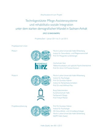 Abschlussbericht zum Projekt

Technikgestützte Pflege-Assistenzsysteme
und rehabilitativ-soziale Integration
unter dem starken demografischen Wandel in Sachsen-Anhalt
(FKZ: 5218AD/0609M)
Projektlaufzeit 1. Januar 2011 bis 31. Juli 2013
Projektpartner/-innen
Modul I							Martin-Luther-Universität Halle-Wittenberg
							
Institut für Gesundheits- und Pflegewissenschaft
							Prof. Dr. Margarete Landenberger

							Hochschule Harz
							Telekommunikation und optische Nachrichtentechnik
							Prof. Dr. Ulrich H.P. Fischer-Hirchert
		
Modul II						Martin-Luther-Universität Halle-Wittenberg
							Institut für Psychologie
							Prof. Dr. Gundula Hübner
							Institut für Rehabilitationsmedizin	
							Prof. Dr. med. Wilfried Mau
		
							Burg Giebichenstein
							Kunsthochschule Halle
							Fachbereich Design
							Prof. Frithjof Meinel

Projektkoordinierung					Prof. Dr. Gundula Hübner
							Institut für Psychologie	
							AG Gesundheits- und Umweltpsychologie
							Martin-Luther-Universität Halle-Wittenberg
							06099 Halle (Saale)

Halle (Saale), den 08.11.2013

 