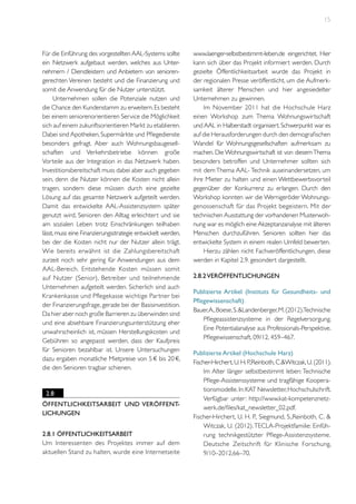15

Für die Einführung des vorgestellten AAL-Systems sollte
ein Netzwerk aufgebaut werden, welches aus Unternehmern / Dienstleistern und Anbietern von seniorengerechten Vereinen besteht und die Finanzierung und
somit die Anwendung für die Nutzer unterstützt.
Unternehmen sollen die Potenziale nutzen und
die Chance den Kundenstamm zu erweitern. Es besteht
bei einem seniorenorientieren Service die Möglichkeit
sich auf einem zukunftsorientieren Markt zu etablieren.
Dabei sind Apotheken, Supermärkte und Pflegedienste
besonders gefragt. Aber auch Wohnungsbaugesellschaften und Verkehrsbetriebe können große
Vorteile aus der Integration in das Netzwerk haben.
Investitionsbereitschaft muss dabei aber auch gegeben
sein, denn die Nutzer können die Kosten nicht allein
tragen, sondern diese müssen durch eine gezielte
Lösung auf das gesamte Netzwerk aufgeteilt werden.
Damit das entwickelte AAL-Assistenzsystem später
genutzt wird, Senioren den Alltag erleichtert und sie
am sozialen Leben trotz Einschränkungen teilhaben
lässt, muss eine Finanzierungsstrategie entwickelt werden,
bei der die Kosten nicht nur der Nutzer allein trägt.
Wie bereits erwähnt ist die Zahlungsbereitschaft
zurzeit noch sehr gering für Anwendungen aus dem
AAL-Bereich. Entstehende Kosten müssen somit
auf Nutzer (Senior), Betreiber und teilnehmende
Unternehmen aufgeteilt werden. Sicherlich sind auch
Krankenkasse und Pflegekasse wichtige Par tner bei
der Finanzierungsfrage, gerade bei der Basisinvestition.
Da hier aber noch große Barrieren zu überwinden sind
und eine absehbare Finanzierungsunterstützung eher
unwahrscheinlich ist, müssen Herstellungskosten und
Gebühren so angepasst werden, dass der Kaufpreis
für Senioren bezahlbar ist. Unsere Untersuchungen
dazu ergaben monatliche Mietpreise von 5 € bis 20 €,
die den Senioren tragbar schienen.

2.8
Öffentlichkeitsarbeit und Veröffentlichungen
2.8.1 Öffentlichkeitsarbeit
Um Interessenten des Projektes immer auf dem
aktuellen Stand zu halten, wurde eine Internetseite

www.laenger-selbstbestimmt-leben.de eingerichtet. Hier
kann sich über das Projekt informiert werden. Durch
gezielte Öffentlichkeitsarbeit wurde das Projekt in
der regionalen Presse veröffentlicht, um die Aufmerksamkeit älterer Menschen und hier angesiedelter
Unternehmen zu gewinnen.
Im November 2011 hat die Hochschule Harz
einen Workshop zum Thema Wohnungswirtschaft
und AAL in Halberstadt organisiert. Schwerpunkt war es
auf die Herausforderungen durch den demografischen
Wandel für Wohnungsgesellschaften aufmerksam zu
machen. Die Wohnungswirtschaft ist von diesem Thema
besonders betroffen und Unternehmer sollten sich
mit dem Thema AAL- Technik auseinandersetzen, um
ihre Mieter zu halten und einen Wettbewerbsvorteil
gegenüber der Konkurrenz zu erlangen. Durch den
Workshop konnten wir die Wernigeröder Wohnungsgenossenschaft für das Projekt begeistern. Mit der
technischen Ausstattung der vorhandenen Musterwohnung war es möglich eine Akzeptanzanalyse mit älteren
Menschen durchzuführen. Senioren sollten hier das
entwickelte System in einem realen Umfeld bewerten.
Hierzu zählen nicht Fachveröffentlichungen, diese
werden in Kapitel 2.9. gesondert dargestellt.
2.8.2 Veröffentlichungen
Publizierte Artikel (Instituts für Gesundheits- und
Pflegewissenschaft)
Bauer, A., Boese, S. &Landenberger, M. (2012).Technische
Pflegeassistenzsysteme in der Regelversorgung.
Eine Potentialanalyse aus Professionals-Perspektive.
Pflegewissenschaft, 09/12, 459–467.
Publizierte Artikel (Hochschule Harz)
Fischer-Hirchert, U. H. P
.,Reinboth, C.&Witczak, U. (2011).
Im Alter länger selbstbestimmt leben: Technische
Pflege-Assistenssysteme und tragfähige Kooperationsmodelle. In: KAT Newsletter, Hochschulschrift.
Verfügbar unter: http://www.kat-kompetenznetzwerk.de/files/kat_newsletter_02.pdf.
Fischer-Hirchert, U. H. P., Siegmund, S.,Reinboth, C. &
Witczak, U. (2012). TECLA-Projektfamilie: Einführung technikgestützter Pflege-Assistenzsysteme.
Deutsche Zeitschrift für Klinische Forschung,
9/10–2012,66–70.

 