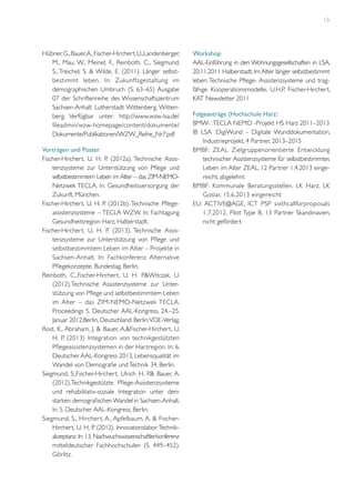 16

Hübner, G., Bauer, A., Fischer-Hirchert, U.,Landenberger,
M., Mau, W., Meinel, F., Reinboth, C., Siegmund,
S., Treichel, S. & Wilde, E. (2011). Länger selbstbestimmt leben. In: Zukunftsgestaltung im
demographischen Umbruch (S. 63–65) Ausgabe
07 der Schriftenreihe des Wissenschaftszentrum
Sachsen-Anhalt Lutherstadt Wittenberg, Wittenberg. Verfügbar unter: http://www.wzw-lsa.de/
fileadmin/wzw-homepage/content/dokumente/
Dokumente/Publikationen/WZW_Reihe_Nr7.pdf
Vorträgen und Poster
Fischer-Hirchert, U. H. P. (2012a). Technische Assistenzsysteme zur Unterstützung von Pflege und
selbstbestimmtem Leben im Alter – das ZIM-NEMONetzwek TECLA. In: Gesundheitsversorgung der
Zukunft, München.
Fischer-Hirchert, U. H. P. (2012b). Technische Pflegeassistenzsysteme – TECLA WZW. In: Fachtagung
Gesundheitsregion Harz, Halberstadt.
Fischer-Hirchert, U. H. P. (2013). Technische Assistenzsysteme zur Unterstützung von Pflege und
selbstbestimmtem Leben im Alter – Projekte in
Sachsen-Anhalt. In: Fachkonferenz Alternative
Pflegekonzepte, Bundestag, Berlin.
Reinboth, C.,Fischer-Hirchert, U. H. P.&Witczak, U.
(2012).Technische Assistenzsysteme zur Unterstützung von Pflege und selbstbestimmtem Leben
im Alter – das ZIM-NEMO-Netzwek TECLA.
Proceedings 5. Deutscher AAL-Kongress, 24.–25.
Januar 2012,Berlin, Deutschland. Berlin: VDE-Verlag.
Rost, K., Abraham, J. & Bauer, A.&Fischer-Hirchert, U.
H. P. (2013) Integration von technikgestützten
Pflegeassistenzsystemen in der Harzregion. In: 6.
Deutscher AAL-Kongress 2013, Lebensqualität im
Wandel von Demografie und Technik 34, Berlin.
Siegmund, S.,Fischer-Hirchert, Ulrich H. P.& Bauer, A.
(2012).Technikgestützte Pflege-Asisstenzsysteme
und rehabilitativ-soziale Integration unter dem
starken demografischen Wandel in Sachsen-Anhalt.
In: 5. Deutscher AAL-Kongress, Berlin.
Siegmund, S., Hircher t, A., Apfelbaum, A. & FischerHirchert, U. H. P. (2012). Innovationslabor Technikakzeptanz. In: 13. Nachwuchswissenschaftlerkonferenz
mitteldeutscher Fachhochschulen (S. 449–452).
Görlitz.

Workshop
AAL-Einführung in den Wohnungsgesellschaften in LSA,
20.11.2011 Halberstadt, Im Alter länger selbstbestimmt
leben: Technische Pflege- Assistenzsysteme und tragfähige Kooperationsmodelle, U.H.P. Fischer-Hirchert,
KAT Newsletter 2011
Folgeanträge (Hochschule Harz)
BMWi : TECLA NEMO -Projekt HS Harz 2011–2013
IB LSA :DigiWund - Digitale Wunddokumentation,
Industrieprojekt, 4 Partner, 2013–2015
BMBF: ZEAL Zielgruppenorientier te Entwicklung
technischer Assistenzsysteme für selbstbestimmtes
Leben im Alter ZEAL, 12 Partner 1.4.2013 eingereicht, abgelehnt
BMBF: Kommunale Beratungsstellen, LK Harz, LK
Goslar, 15.6.2013 eingereicht
EU: ACTIVE@AGE, ICT PSP sixthcallforproposals
1.7.2012, Pilot Type B, 13 Partner Skandinavien,
nicht gefördert

 