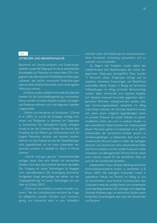 18

3.1
Leitbilder und Bedarfsanalyse
Basierend auf Literaturanalysen und Exper tengesprächen wurde die Zielgruppe für die zu entwickelnden
Schnittstellen auf Menschen im hohen Alter (70+) eingegrenzt, die alterstypische Mobilitätseinschränkungen
aufweisen, also leichte motorische Einschränkungen
oder ein leicht erhöhtes Sturzrisiko und in einer eigenen
Wohnung wohnen.
Zunächst wurden Leitbilder entwickelt, die relevante
Aspekte für die Schnittstellengestaltung umschreiben.
Hierzu wurden normative Aspekte evaluiert, Strategien
und Positionen definiert und in die folgenden Leitbilder
umgewandelt:
„Stärken sind attraktiver als Schwächen.“ (Dienel
et al., 2007). Es wurde die Strategie verfolgt, Interessen und Fähigkeiten zu betonen (im Gegensatz
zu Schwächen). Ein dahingehend häufig verfolgter
Ansatz ist der des Universal Design, die Ansicht, dass
Produkte, die bei Älteren gut funktionieren, auch für
jüngere Menschen attraktiv sein können. Insofern
nehmen wir eine Position ein, bei der Gestaltlösungen
nicht Jugendlichkeit bis ins hohe Lebensalter versprechen, sondern im Idealfall ein Altern in Würde
zulassen.
„Technik wird gern genutzt.“ Seniorenhaushalte
verfügen heute über eine Vielzahl von technischen
Geräten, ohne dass diese erhöhte Barrieren darstellen.
Der Umgang mit neuen Technologien ist hingegen
nicht unproblematisch. Die Ausprägung technischer
Fertigkeiten hängt demzufolge viel stärker von der
Umgangserfahrung mit neuen Technologien als vom
Alter ab (Göbel, 2007).
„(Technisch vermitteltes) soziales Handeln motivier t.“ Bei der Leitbildanalyse entstand die Frage,
ob alltägliches soziales Handeln auch motivier t,
geistig und körperlich aktiv zu sein. Schließlich

erfordert schon die Anbahnung von zwischenmenschlichen Kontakten, rechtzeitig aufzustehen, sich zu
waschen und anzukleiden.
Zu Beginn des Projektes wurde neben der
Leitbild-Analyse eine Bedarfsanalyse der vorher eingegrenzten Zielgruppe durchgeführt. Dazu wurden
15 Personen dieser Zielgruppe befragt und so
subjektive Interessen, Erwartungen und Bedürfnisse
potentieller älterer Nutzer in Bezug auf technische
Hilfestellungen im Alltag ermittelt. Berücksichtigt
wurden dabei emotionale und kognitive Aspekte,
zum Beispiel inwieweit Vorurteile gegenüber altersgerechten Techniken wahrgenommen werden oder
aber Erinnerungsassistenten tatsächlich im Alltag
unterstützen könnten. Als zentrales Bedürfnis erwies
sich neben einem möglichst eigenständigen Leben
im privaten Zuhause die soziale Teilhabe am gesellschaftlichen Leben, die auch in anderen Studien zu
den wesentlichen Determinanten der Lebensqualität
älterer Menschen gehört (Lindenberger et al., 2009).
Insbesondere der persönliche Kontakt sowohl zu
Familienangehörigen, zu Bekannten, aber auch zum
medizinischen Personal spielt im Leben der befragten
Senioren und Seniorinnen eine entscheidende Rolle.
Die Kommunikation und der soziale Austausch mittels
innovativer und altersgerechter Technik können daher
einen Gewinn sowohl für die betroffenen Alten als
auch für die Gesellschaft darstellen.
Insbesondere Frauen scheinen allerdings technische
Kommunikationssysteme kritisch zu betrachten (z. B.
Broos, 2005). Alle befragten Probanden hatten in
irgendeiner Weise mit Technik im Alltag zu tun.
Sie betrachteten ‚neue Technik‘ (insbesondere den
Computer) meist als unnötig, fremd und uninteressant,
waren allerdings einzelnen AAL-Lösungen nicht abgeneigt.
Zentrale Anforderungen an technische Geräte waren
Einfachheit, Zuverlässigkeit aber auch die Gewohnheit
und Routine.

 