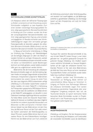19

3.2
Entwicklung zweier Schnittstellen
Um Akzeptanz seitens der definierten Nutzergruppe
zu fördern, orientier te sich die Entwicklung unserer
Schnittstellen maßgeblich an zwei Aspekten: Zum
einen standen notwendige Nutzungsqualitäten für
eine zielgruppenspezifische Benutzerfreundlichkeit
im Vordergrund. Zum anderen wurden die Ar ten
der computergestützten Benutzerschnittstellen nach
ihrer zielgruppengerechten Eignung unterschieden
und abgeglichen. Im Resultat erschienen zwei Schnittstellenkategorien wegen ihrer vermuteten geringen
Nutzungsschwelle als besonders geeignet: die anfassbare Benutzerschnittstelle (Bilderrahmen) und die
natürliche Benutzerschnittstelle (Touchoberfläche).
In Bezug auf technische Unterstützung im Alltag
zur Erhöhung bzw. Erhaltung von Selbstständigkeit
sah die befragte Zielgruppe vor allem den Bedarf an
sozialem Kontakt als wichtigen Ansatzpunkt, weshalb
im Projekt Schnittstellenprototypen entwickelt wurden,
mit denen via Videotelefonie soziale Beziehungen
technisch vermittelt gehalten, wieder belebt, erweitert
oder ganz neu aufgenommen werden können.
Bilderrahmen. Bei der Entwicklung der anfassbaren
Benutzerschnittstelle zeigte sich die Verknüpfung digitaler Inhalte mit analogen Gegenständen als besonders
interessant. Entsprechend präparierte Bilderrahmen
kommunizieren bei unserer Lösung mit einem Tisch,
der über zwei integrierte (RFID-)Leseeinheiten verfügt
(Abbildung 3.1). Die beiden Leseeinheiten wiederum
stehen kabellos mit einem Tablet-PC in Verbindung.
Auf Transpondern gespeicherte, RFID-lesbare Informationen werden über die Leseflächen vom Bilderrahmen
an den Tablet-PC weitergegeben, um daraufhin in einer
Datenbank hinterlegte zugehörige Aktionen auszulösen.
Auf diese Weise wurde eine klassische Skype-Videotelefonie für Senioren so modifiziert, dass diese möglichst
hürdenfrei mit anderen skypenden Verwandten und
Bekannten via Bild und Sprache in Kontakt treten
können. Sobald man den Bilderrahmen mit dem Foto
bzw. das Bild einer Person auf den Tisch stellt, initiiert
das System automatisch den Verbindungsaufbau zu
dieser. Mit einem zweiten Bilderrahmen lässt sich eine
weitere Person für eine Videokonferenz hinzufügen.
Nimmt man den Bilderrahmen vom Tisch unterbricht

die Verbindung automatisch. Jeder Verbindungsaufbau
wird akustisch und visuell begleitet, um die Bedienungssicherheit zu gewährleisten (Abbildung 3.2). Die Anzeige
basiert auf dem Ampelprinzip und nutzt die Farben
Grün und Rot.

Abbildung 3.1: anfassbare (links oben) und natürliche (rechts unten)
Schnittstelle zur Videotelefonie

Touchpad. Die natürliche Benutzerschnittstelle ist das,
was mit dem Tablet-PC breiten Einzug in unser Leben
gefunden hat – ein gestisch gesteuerter Computer mit
grafischer Anzeige (Abbildung 3.2). Inhaltlich basiert
unsere natürliche Schnittstelle zur besseren Vergleichbarkeit auf der Logik der anfassbaren Variante. Auslösendes Moment ist hier statt eines Bilderrahmens
die Wahl des Fotos einer Person auf einer interaktiven
Touchoberfläche. Farben und Symbole wurden beibehalten bzw. modifiziert (Abbildung 3.3).
Im Ergebnis standen zwei Schnittstellen zu
Testzwecken zur Verfügung. Beide nehmen auf
unterschiedliche Weise Bezug zur Sicherheit im
Umgang mit Technik bzw. Technikangst. Während
die anfassbare Schnittstelle wegen ihrer starken
Einbeziehung persönlicher Gegenstände eher einer
intelligenten Umgebung entspricht, lässt sich die
Touchscreen-Variante als typisch technisches Gerät
betrachten. Beide Schnittstellen wurden im Projektverlauf auch in der Musterwohnung der Hochschule
Harz getestet (siehe Kapitel 2.6).

3.3
Akzeptanzanalyse
Zielstellung und Vorgehen. Ziel der Akzeptanzanalyse
war die Überprüfung der Akzeptanz und Funktionalität
der entwickelten Schnittstellen sowie die Identifikation

 