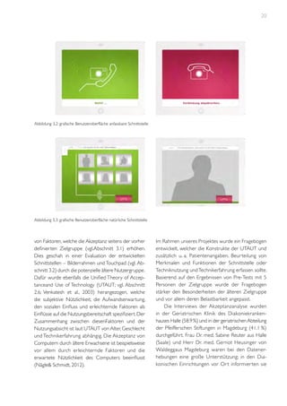 20

Abbildung 3.2: grafische Benutzeroberfläche anfassbare Schnittstelle

Abbildung 3.3: grafische Benutzeroberfläche natürliche Schnittstelle

von Faktoren, welche die Akzeptanz seitens der vorher
definierten Zielgruppe (vgl.Abschnitt 3.1) erhöhen.
Dies geschah in einer Evaluation der entwickelten
Schnittstellen – Bilderrahmen und Touchpad (vgl. Abschnitt 3.2) durch die potenzielle ältere Nutzergruppe.
Dafür wurde ebenfalls die Unified Theory of Acceptanceand Use of Technology (UTAUT; vgl. Abschnitt
2.6; Venkatesh et al., 2003) herangezogen, welche
die subjektive Nützlichkeit, die Aufwandserwartung,
den sozialen Einfluss und erleichternde Faktoren als
Einflüsse auf die Nutzungsbereitschaft spezifiziert. Der
Zusammenhang zwischen diesenFaktoren und der
Nutzungsabsicht ist laut UTAUT von Alter, Geschlecht
und Technikerfahrung abhängig. Die Akzeptanz von
Computern durch ältere Erwachsene ist beispielsweise
vor allem durch erleichternde Faktoren und die
erwartete Nützlichkeit des Computers beeinflusst
(Nägle& Schmidt, 2012).

Im Rahmen unseres Projektes wurde ein Fragebogen
entwickelt, welcher die Konstrukte der UTAUT und
zusätzlich u. a. Patientenangaben, Beur teilung von
Merkmalen und Funktionen der Schnittstelle oder
Techniknutzung und Technikerfahrung erfassen sollte.
Basierend auf den Ergebnissen von Pre-Tests mit 5
Personen der Zielgruppe wurde der Fragebogen
stärker den Besonderheiten der älteren Zielgruppe
und vor allem deren Belastbarkeit angepasst.
Die Interviews der Akzeptanzanalyse wurden
in der Geriatrischen Klinik des Diakoniekrankenhauses Halle (58.9 %) und in der geriatrischen Abteilung
der Pfeifferschen Stiftungen in Magdeburg (41.1 %)
durchgeführt. Frau Dr. med. Sabine Reuter aus Halle
(Saale) und Herr Dr. med. Gernot Heusinger von
Waldeggaus Magdeburg waren bei den Datenerhebungen eine große Unterstützung; in den Diakonischen Einrichtungen vor Or t informier ten sie

 