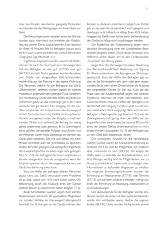 21

über das Projekt, rekrutierten geeignete Probanden
und standen bei den Befragungen mit ihrem Team zur
Seite.
Die Versuchspersonen testeten eines der Geräte,
wurden dazu interviewt und erhielten die Möglichkeit, das zweite Gerät auszuprobieren. Dies dauerte
im Mittel 45 Minuten. Alle 56 Befragten (davon etwa
60 % Frauen) waren Vertreter der vorher definierten
Zielgruppe (vgl. Abschnitt 3.1).
Ergebnisse. Insgesamt wurden sowohl die Bilderrahmen als auch das Touchpad vom überwiegenden
Teil der Befragten als sehr gut (17.9 %) oder gut
(60.7 %) beurteilt. Positiv gesehen wurden Aussehen
und Größe der vorgestellten AAL-Schnittstellen,
mittelmäßig gut die Passung in die eigene Wohnung.
Die Personen, welche für die Befragung das Gerät
„Bilderrahmen“ testeten, würden jedoch ein eigenes
Möbelstück gegenüber dem gezeigten Tisch vorziehen.
Die Handhabung wurde ebenfalls positiv beurteilt. Die
Teilnehmer gaben an, das Gerät liege gut in der Hand
und ließe sich gut steuern. Den Umgang mit den Geräten empfanden die Testpersonen als überwiegend
einfach. Sie hatten kaum das Gefühl, mit komplizierter
Technik umzugehen, hatten die Aufgabe schnell verstanden, fühlten sich während der Testung nur wenig
geistig angestrengt oder gestresst. Es ist überwiegend
leicht gefallen, die gestellte Aufgabe auszuführen und
die Personen waren meist überzeugt, sie könnten das
Gerät allein bedienen. Die Art und Weise, mit einer
Person vermittelt über die Schnittstelle zu sprechen,
fanden die Tester gelungen und wichtig; die Möglichkeit,
den Gesprächspartner zu sehen sogar sehr gelungen.
Nur ca. 15 % der befragten Personen empfinden es
als sehr unangenehm oder als unangenehm, wenn der
Gesprächspartner durch die eingebaute Kamera am
Gerät ihre Wohnung sehen kann.
Etwa die Hälfte der befragten älteren Menschen
glaubt nicht, das Gerät verursache mehr Probleme
als es löse, wobei sich 16 % nicht sicher waren. Die
Befürchtung, durch die Nutzung eines der Geräte
seltener Besuch zu bekommen, hatten lediglich 7.7 %.
Beide Schnittstellen wurden wegen ihrer leichten
Bedienbarkeit und durch die geschaffene Möglichkeit
zur sozialen Teilhabe als überwiegend altersgerecht
beurteilt. Ein Drittel gab an, die Geräte können den

Kontakt zu Anderen erleichtern. Lediglich ein Drittel
gab an, sie seien für sie persönlich nicht geeignet und
überhaupt nicht hilfreich im Alltag. Etwa 40 % hatten
hingegen das Gefühl, man könne durch die Verwendung
der Geräte im Alltag nicht unabhängiger werden.
Die Ergebnisse der Nutzertestung zeigen keine
deutliche Bevorzugung einer der Schnittstellen. Beim
direkten Vergleich hatten 70.0 % dieser Personen eine
Präferenz, wobei davon 64.3 % der Gerätevariante
„Touchpad“ den Vorzug gaben.
Gegenüber der überwiegend positiven Bewertung
von Benutzerfreundlichkeit, Bedienung und Eignung
für Ältere polarisierten die Aussagen zur Nutzungsbereitschaft. Etwa die Hälfte der Befragten gab an,
dass sie die Schnittstellen sehr gern oder gern nutzen
würden. Etwas mehr als ein Drittel schloss die Nutzung
der vorgestellten Geräte für sich aus. Auch bei der
Frage nach der Kaufbereitschaft zeigen sich ähnliche
Ergebnisse. Interesse an mehr Informationen zum
Gerät berichtete etwa ein Drittel der Befragten. Die
Bereitschaft, den Umgang mit dem Gerät zu erlernen,
war mehrheitlich stark ausgeprägt. Wie auch bei den
Befragten in Wernigerode (vgl. Abschnitt 2.6) war die
Zahlungsbereitschaft gering; über die Hälfte der befragten Personen waren bereit, bis maximal 80 Euro für
eines der beiden Geräte (Internetanschluss ist nicht
eingeschlossen) auszugeben. 16.1 % der Befragten gab
an, kein Geld dafür bezahlenzu wollen.
Die wichtigsten Gründe für die Verwendung
solcher Geräte waren die Kontakterleichterung zu
Anderen (59.3 %) und die Möglichkeit, mit Anderen
aktiv zusammen zu sein (58.5 %). Für knapp die
Hälfte wäre es ebenfalls die Kontaktaufnahme zum
Arzt. Weniger wichtig sind die Möglichkeiten, von zu
Hause aus Einkäufe im Supermarkt zu erledigen oder
Informationen zu kulturellen Angeboten zu erhalten.
Als mögliche Erinnerungsfunktionen wurden die
Erinnerung an Medikamente (37.7 %) oder Termine
(37.7 %) am stärksten präferiert. Weniger wichtig war
ihnen die Erinnerung an Bewegung, insbesondere an
Gymnastikübungen.
Der überwiegende Teil der Befragten konnte eine
Person nennen, die er/sie mit dem Gerät kontaktieren
würde. Am wichtigsten waren hierbei die eigenen
Kinder (88.0 %). Diese wurden häufig bereits einmal

 