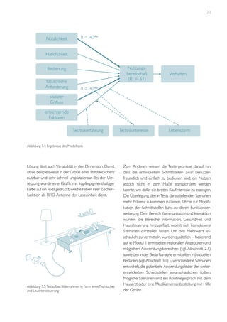 23

Nützlichkeit

ß = .40**

Handlichkeit
Nutzungsbereitschaft
(R2 = .61)

Bedienung
tatsächliche
Anforderung

Verhalten

ß = .42**

sozialer
Einfluss
erleichternde
Faktoren
Technikerfahrung

Technikinteresse

Lebensform

Abbildung 3.4: Ergebnisse des Modelltests

Lösung lässt auch Variabilität in der Dimension. Damit
ist sie beispielsweise in der Größe eines Platzdeckchens
nutzbar und sehr schnell umplatzierbar. Bei der Umsetzung wurde eine Grafik mit kupferpigmenthaltiger
Farbe auf ein Textil gedruckt, welche neben ihrer Zeichenfunktion als RFID-Antenne der Leseeinheit dient.

Abbildung 3.5: Testaufbau Bilderrahmen in Form eines Tischtuches
und Leuchtensteuerung

Zum Anderen wiesen die Testergebnisse darauf hin,
dass die entwickelten Schnittstellen zwar benutzerfreundlich und einfach zu bedienen sind, ein Nutzen
jedoch nicht in dem Maße transportiert werden
konnte, um dafür ein breites Kaufinteresse zu erzeugen.
Die Überlegung, den in Tests darzustellenden Szenarien
mehr Präsenz zukommen zu lassen, führte zur Modifikation der Schnittstellen bzw. zu deren Funktionserweiterung. Dem Bereich Kommunikation und Interaktion
wurden die Bereiche Information, Gesundheit und
Haussteuerung hinzugefügt, womit sich komplexere
Szenarien darstellen lassen. Um den Mehrwert anschaulich zu vermitteln, wurden zusätzlich – basierend
auf in Modul 1 ermittelten regionalen Angeboten und
möglichen Anwendungsbereichen (vgl. Abschnitt 2.1)
sowie den in der Bedarfsanalyse ermittelten individuellen
Bedarfen (vgl. Abschnitt 3.1) – verschiedene Szenarien
entwickelt, die potentielle Anwendungsfelder der weiterentwickelten Schnittstellen veranschaulichen sollten.
Mögliche Szenarien sind ein Routinegespräch mit dem
Hausarzt oder eine Medikamentenbestellung mit Hilfe
der Geräte.

 