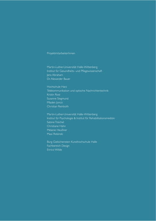 Projektmitarbeiter/innen

Martin-Luther-Universität Halle-Wittenberg
Institut für Gesundheits- und Pflegewissenschaft
Jens Abraham
Dr. Alexander Bauer
Hochschule Harz
Telekommunikation und optische Nachrichtentechnik
Kristin Rost
Susanne Siegmund
Mladen Joncic
Christian Reinboth
Martin-Luther-Universität Halle-Wittenberg
Institut für Psychologie & Institut für Rehabilitationsmedizin
Sabine Treichel
Christiane Hahn
Melanie Heußner
Maxi Robinski
Burg Giebichenstein Kunsthochschule Halle
Fachbereich Design
Enrico Wilde

 