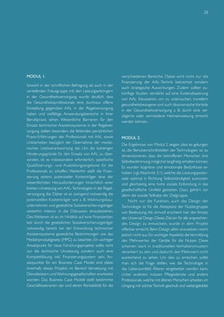 28

Modul 1.
Sowohl in der schriftlichen Befragung als auch in der
vertiefenden Fokusgruppe mit den Leistungserbringern
in der Gesundheitsversorgung wurde deutlich, dass
die Gesundheitsprofessionals eine durchaus offene
Einstellung gegenüber AAL in der Regelversorgung
haben und vielfältige Anwendungsbereiche in ihrer
Berufspraxis sehen. Wesentliche Barrieren für den
Einsatz technischer Assistenzsysteme in der Regelversorgung stellen besonders die fehlenden persönlichen
Praxis-Erfahrungen der Professionals mit AAL sowie
Unklarheiten bezüglich der Übernahme der medizinischen Letztverantwortung dar. Um die bisherigen
Hinderungsgründe für den Einsatz von AAL zu überwinden, ist es insbesondere erforderlich, spezifische
Qualifizierungs- und Ausbildungsangebote für die
Professionals zu schaffen. Weiterhin stellt die Finanzierung seitens potenzieller Kostenträger eine der
wesentlichsten Herausforderungen hinsichtlich einer
breiten Umsetzung von AAL-Technologien in der Regelversorgung dar. Daher ist es zwingend notwendig die
potenziellen Kostenträger wie z. B. Wohnungsbauunternehmen und gesetzliche Sozialversicherungsträger
weiterhin intensiv in die Diskussion einzubeziehen.
Des Weiteren ist es im Hinblick auf eine Finanzierbarkeit durch die gesetzlichen Sozialversicherungsträger
notwendig, bereits bei der Entwicklung technischer
Assistenzsysteme gesetzliche Bestimmungen wie das
Medizinproduktgesetz (MPG) zu beachten. Ein wichtiger
Ansatzpunkt für neue Forschungsprojekte sollte nicht
nur die technische Umsetzung sondern auch eine
Komplettlösung inkl. Finanzierungssystem sein. Ansatzpunkte für ein Business Case Model sind dabei
innerhalb dieses Projekts im Bereich Vernetzung mit
Dienstleistern und Wohnungsgesellschaften erarbeitet
worden. Das Business Case Modell stellt bestimmte
Geschäftsszenarien dar und deren Rentabilität für die

verschiedenen Bereiche. Dabei wird nicht nur die
Finanzierung der AAL-Technik betrachtet sondern
auch strategische Auswirkungen. Zudem sollten zukünftige Studien verstärkt auf eine Evidenzbasierung
von AAL fokussieren, um zu untersuchen, inwiefern
gesundheitsbezogene und auch ökonomische Vorteile
in der Gesundheitsversorgung z. B. durch eine verzögerte oder vermiedene Heimeinweisung erreicht
werden können.

Modul 2.
Die Ergebnisse von Modul 2 zeigen, dass es gelungen
ist, die Benutzerschnittstellen der Technologien so zu
dimensionieren, dass die betroffenen Menschen ihre
Selbstbestimmung möglichst langfristig erhalten können.
Es wurden kognitive und emotionale Bedürfnisse erhoben (vgl. Abschnitt 3.1), welche die Leistungspotenziale optimal in Richtung Selbstständigkeit ausnutzen
und gleichzeitig eine hohe soziale Einbindung in das
gesellschaftliche Umfeld gestatten. Dazu gehört vor
allem die soziale Teilhabe der Zielgruppe.
Nicht nur die Funktion, auch das Design der
Technologie ist für die Akzeptanz der Nutzergruppe
von Bedeutung. Als sinnvoll erscheint hier der Ansatz
des Universal Design. Dieses Ziel, ein für alle ansprechendes Design zu entwickeln, wurde in dem Projekt
offenbar erreicht. Beim Design allein anzusetzen, reicht
jedoch nicht aus. Ein wichtiger Aspektist die Vermittlung
des Mehrwertes der Geräte für die Nutzer. Diese
scheinen stark in traditionellen Verhaltensmustern
veranker t zu sein und dadurch den Mehrwer t nicht
ausreichend zu sehen. Um dies zu erreichen, sollte
man sich die Frage stellen, wie die Technologie in
das Lebensumfeld Älterer eingebettet werden kann.
Unter anderem müssen Pflegedienste und andere
Professionals, welche mit älteren Menschen arbeiten, im
Umgang mit solcher Technik geschult und weitergebildet

 