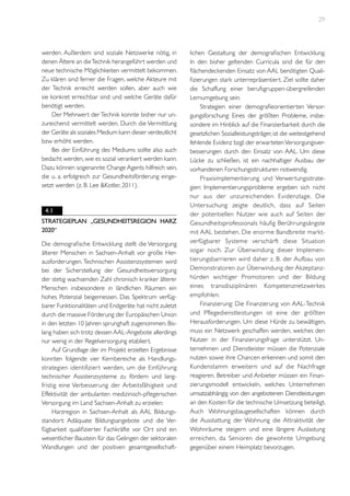 29

werden. Außerdem sind soziale Netzwerke nötig, in
denen Ältere an die Technik herangeführt werden und
neue technische Möglichkeiten vermittelt bekommen.
Zu klären sind ferner die Fragen, welche Akteure mit
der Technik erreicht werden sollen, aber auch wie
sie konkret erreichbar sind und welche Geräte dafür
benötigt werden.
Der Mehrwert der Technik konnte bisher nur unzureichend vermittelt werden. Durch die Vermittlung
der Geräte als soziales Medium kann dieser verdeutlicht
bzw. erhöht werden.
Bei der Einführung des Mediums sollte also auch
bedacht werden, wie es sozial verankert werden kann.
Dazu können sogenannte Change Agents hilfreich sein,
die u. a. erfolgreich zur Gesundheitsförderung eingesetzt werden (z. B. Lee &Kotler, 2011).

4.1
Strategieplan „Gesundheitsregion Harz
2020“
Die demografische Entwicklung stellt die Versorgung
älterer Menschen in Sachsen-Anhalt vor große Herausforderungen. Technischen Assistenzsystemen wird
bei der Sicherstellung der Gesundheitsversorgung
der stetig wachsenden Zahl chronisch kranker älterer
Menschen insbesondere in ländlichen Räumen ein
hohes Potenzial beigemessen. Das Spektrum verfügbarer Funktionalitäten und Endgeräte hat nicht zuletzt
durch die massive Förderung der Europäischen Union
in den letzten 10 Jahren sprunghaft zugenommen. Bislang haben sich trotz dessen AAL-Angebote allerdings
nur wenig in der Regelversorgung etabliert.
Auf Grundlage der im Projekt erzielten Ergebnisse
konnten folgende vier Kernbereiche als Handlungsstrategien identifizier t werden, um die Einführung
technischer Assistenzsysteme zu fördern und langfristig eine Verbesserung der Arbeitsfähigkeit und
Effektivität der ambulanten medizinisch-pflegerischen
Versorgung im Land Sachsen-Anhalt zu erzielen:
Harzregion in Sachsen-Anhalt als AAL Bildungsstandort: Adäquate Bildungsangebote und die Verfügbarkeit qualifizierter Fachkräfte vor Ort sind ein
wesentlicher Baustein für das Gelingen der sektoralen
Wandlungen und der positiven gesamtgesellschaft-

lichen Gestaltung der demografischen Entwicklung.
In den bisher geltenden Curricula sind die für den
flächendeckenden Einsatz von AAL benötigten Qualifizierungen stark unterrepräsentiert. Ziel sollte daher
die Schaffung einer berufsgruppen-übergreifenden
Lernumgebung sein.
Strategien einer demografieorientierten Versorgungsforschung: Eines der größten Probleme, insbesondere im Hinblick auf die Finanzierbarkeit durch die
gesetzlichen Sozialleistungsträger, ist die weitestgehend
fehlende Evidenz bzgl. der erwarteten Versorgungsverbesserungen durch den Einsatz von AAL. Um diese
Lücke zu schließen, ist ein nachhaltiger Ausbau der
vorhandenen Forschungsstrukturen notwendig.
Praxisimplementierung und Verwertungsstrategien: Implementierungsprobleme ergeben sich nicht
nur aus der unzureichenden Evidenzlage. Die
Untersuchung zeigte deutlich, dass auf Seiten
der potentiellen Nutzer wie auch auf Seiten der
Gesundheitsprofessionals häufig Berührungsängste
mit AAL bestehen. Die enorme Bandbreite marktverfügbarer Systeme verschärft diese Situation
sogar noch. Zur Überwindung dieser Implementierungsbarrieren wird daher z. B. der Aufbau von
Demonstratoren zur Überwindung der Akzeptanzhürden wichtiger Promotoren und der Bildung
eines transdisziplinären Kompetenznetzwerkes
empfohlen.
Finanzierung: Die Finanzierung von AAL-Technik
und Pflegedienstleistungen ist eine der größten
Herausforderungen. Um diese Hürde zu bewältigen,
muss ein Netzwerk geschaffen werden, welches den
Nutzer in der Finanzierungsfrage unterstützt. Unternehmen und Dienstleister müssen die Potenziale
nutzen sowie ihre Chancen erkennen und somit den
Kundenstamm erweitern und auf die Nachfrage
reagieren. Betreiber und Anbieter müssen ein Finanzierungsmodell entwickeln, welches Unternehmen
umsatzabhängig von den angebotenen Dienstleistungen
an den Kosten für die technische Umsetzung beteiligt.
Auch Wohnungsbaugesellschaften können durch
die Ausstattung der Wohnung die Attraktivität der
Wohnräume steigern und eine längere Auslastung
erreichen, da Senioren die gewohnte Umgebung
gegenüber einem Heimplatz bevorzugen.

 