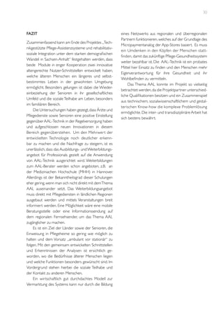 30

Fazit
Zusammenfassend kann am Ende des Projektes „Technikgestützte Pflege-Assistenzsysteme und rehabilitativsoziale Integration unter dem starken demografischen
Wandel in Sachsen-Anhalt“ festgehalten werden, dass
beide Module in enger Kooperation zwei innovative
altengerechte Nutzer-Schnittstellen entwickelt haben,
welche älteren Menschen ein längeres und selbstbestimmtes Leben in der gewohnten Umgebung
ermöglicht. Besonders gelungen ist dabei die Wiedereinbeziehung der Senioren in ihr gesellschaftliches
Umfeld und die soziale Teilhabe am Leben, besonders
im familiären Bereich.
Die Untersuchungen haben gezeigt, dass Ärzte und
Pflegedienste sowie Senioren eine positive Einstellung
gegenüber AAL-Technik in der Regelversorgung haben
und aufgeschlossen neuen Innovationen in diesem
Bereich gegenüberstehen. Um den Mehrwer t der
entwickelten Technologie noch deutlicher erkennbar zu machen und die Nachfrage zu steigern, ist es
unerlässlich, dass das Ausbildungs- und Weiterbildungsangebot für Professionals gezielt auf die Anwendung
von AAL-Technik ausgerichtet wird. Weiterbildungen
zum AAL-Berater werden schon angeboten, z.B. an
der Mediziniachen Hochschule (MHH) in Hannover.
Allerdings ist der Bekanntheitsgrad dieser Schulungen
eher gering, wenn man sich nicht direkt mit dem Thema
AAL auseinander setzt. Das Weiterbildungsangebot
muss direkt mit Pflegediensten in ländlichen Regionen
ausgebaut werden und mittels Veranstaltungen breit
informiert werden. Eine Möglichkeit wäre eine mobile
Beratungsstelle oder eine Informationssendung auf
dem regionalen Fernsehsender, um das Thema AAL
zugänglicher zu machen.
Es ist ein Ziel der Länder sowie der Senioren, die
Einweisung in Pflegeheime so gering wie möglich zu
halten und dem Vorsatz „ambulant vor stationär“ zu
folgen. Mit den gemeinsam entwickelten Schnittstellen
und Erkenntnissen der Analysen ist ersichtlich geworden, wo die Bedürfnisse älterer Menschen liegen
und welche Funktionen besonders gewünscht sind. Im
Vordergrund stehen hierbei die soziale Teilhabe und
der Kontakt zu anderen Menschen.
Ein wirtschaftlich gut durchdachtes Modell zur
Vermarktung des Systems kann nur durch die Bildung

eines Netzwerks aus regionalen und überregionalen
Partnern funktionieren, welches auf der Grundlage des
Micropaymentanalog der App-Stores basiert. Es muss
ein Umdenken in den Köpfen der Menschen stattfinden, damit das zukünftige Pflege-Gesundheitssystem
weiter bezahlbar ist. Die AAL-Technik ist ein probates
Mittel hier Einsatz zu finden und den Menschen mehr
Eigenverantwortung für ihre Gesundheit und ihr
Wohlbefinden zu vermitteln.
Das Thema AAL konnte im Projekt so vielseitig
betrachtet werden, da die Projektpartner unterschiedliche Qualifikationen besitzen und ein Zusammenspiel
aus technischem, sozialwissenschaftlichem und gestalterischen Know-how die komplexe Problemlösung
ermöglichte. Die inter- und transdisziplinäre Arbeit hat
sich bestens bewährt.

 
