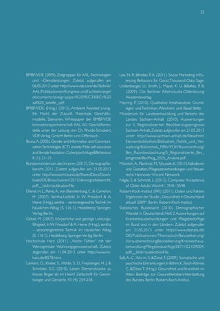 32

BMBF/VDE (2009). Zielgruppen für AAL-Technologien
und –Dienstleistungen. Zuletzt aufgerufen am
06.05.2013 unter http://www.vde.com/de/Technik/
	AAL/Publikationen/Kongress-undFachbeitraege/
documents/zielgr uppen%20f%C3%BCr%20
aal%20_tabelle_.pdf.
BMBF/VDE. (Hrsg.) (2012). Ambient Assisted LivingEin Markt der Zukunft. Potentiale, Geschäftsmodelle, Szenarien. Whitepaper der BMBF/VDE
Innovationspartnerschaft AAL AG Geschäftsmodelle unter der Leitung von Ch. Rhode-Schubert.
VDE Verlag GmbH: Berlin und Offenbach.
Broos, A. (2005). Gender and Information and Communication Technologies (ICT) anxiety: Male self assurance
and female hesitation. Cyberpsychology&Behaviour,
8 (1), 21–31.
Bundesministerium des Inneren (2012). Demograpfiebericht 2011. Zuletzt aufgerufen am 21.05.2013
unter http://www.bmi.bund.de/SharedDocs/Downloads/DE/Broschueren/2012/demografiebericht.
pdf?__blob=publicationFile.
Dienel, H. L., Peine, A., von Blanckenburg, C. & Cameron,
H. (2007). Sentha-Leitbild. In W. Friesdorf & A.
Heine (Hrsg.), sentha – seniorengerechte Technik im
häuslichen Alltag (S. 116 f.). Heidelberg: SpringerVerlag Berlin.
Göbel, M. (2007). Körperliche und geistige Leistungsfähigkeit. In W. Friesdorf & A. Heine (Hrsg.), sentha
– seniorengerechte Technik im häuslichen Alltag
(S. 116 f.). Heidelberg: Springer-Verlag Berlin.
Hochschule Harz. (2011). „Wohn Fühlen“ mit der
Wernigeröder Wohnungsgenossenschaft. Zuletzt
abgerufen am 11.04.2013 unter http://www.hsharz.de/8578.html.
Lankers, D., Kissler, S., Hötte, S. D., Freyberger, H. J. &
Schröder, S.G. (2010). Leben Demenzkranke zu
Hause länger als im Heim? Zeitschrift für Gerontologie und Geriatrie, 43 (4), 254-258.

Lee, N. R. &Kotler, P. A. (2011). Social Marketing: Influencing Behaviors for Good. Thousand Oaks: Sage.
Lindenberger, U., Smith, J., Mayer, K. U. &Baltes, P. B.
(2009). Die Berliner Altersstudie.Oldenbourg:
Akademieverlag.
Mayring, P. (2010). Qualitative Inhaltsanalyse. Grundlagen und Techniken. Weinheim und Basel: Beltz.
Ministerium für Landesentwicklung und Verkehr des
Landes Sachsen-Anhalt (2010). Auswertungen
zur 5. Regionalisier ten Bevölkerungsprognose
Sachsen-Anhalt. Zuletzt aufgerufen am 21.05.2013
unter http://www.sachsen-anhalt.de/fileadmin/
Elementbibliothek/Bibliothek_Politik_und_Verwaltung/Bibliothek_MBV/PDF/Raumordnung/
Bev_Raumbeobachtung/5_Regionalisierte_Bev_
prognose/BevProg_2025_Analyse.pdf.
Möwisch, A., Plantholz, M.,Tybussek, K. (2011).Kalkulieren
und Gestalten; Pflegesatzverhandlungen und Steuerrecht. Hannover: Vincent Network.
Nägle, S. & Schmidt, L. (2012). Computer Acceptance
of Older Adults. Work41, 3541–3548.
Robert-Koch-Institut (RKI) (2011). Daten und Fakten:
Ergebnisse der Studie „Gesundheit in Deutschland
aktuell 2009“. Berlin: Robert-Koch-Institut.
Statistisches Bundesamt (2010). Demographischer
Wandel in Deutschland: Heft 2 Auswirkungen auf
Krankenhausbehandlungen und Pflegebedürftige
im Bund und in den Ländern. Zuletzt aufgerufen
am 31.05.2013 unter https://www.destatis.de/
DE/Publikationen/Thematisch/Bevoelkerung/
VorausberechnungBevoelkerung/KrankenhausbehandlungPflegebeduerftige5871102109004.
pdf?__blob=publicationFile.
Saß, A.-C., Wurm, S. &Ziese, T. (2009). Somatische und
psychische Erkrankungen. In Böhm, K.,Tesch-Römer,
C. &Ziese, T. (Hrsg.). Gesundheit und Krankheit im
Alter; Beiträge zur Gesundheitsberichterstattung
des Bundes. Berlin: Robert-Koch-Institut.

 