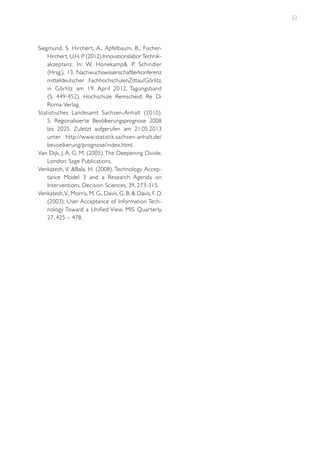 33

Siegmund, S. Hircher t, A., Apfelbaum, B., FischerHirchert, U.H. P. (2012).Innovationslabor Technikakzeptanz. In: W. Honekamp& P. Schindler
(Hrsg.), 13. Nachwuchswissenschaftlerkonferenz
mitteldeutscher FachhochschulenZittau/Görlitz,
in Görlitz am 19. April 2012, Tagungsband
(S. 449-452). Hochschule Remscheid: Re Di
Roma-Verlag.
Statistisches Landesamt Sachsen-Anhalt (2010).
5. Regionalisierte Bevölkerungsprognose 2008
bis 2025. Zuletzt aufgerufen am 21.05.2013
unter http://www.statistik.sachsen-anhalt.de/
bevoelkerung/prognose/index.html.
Van Dijk, J. A. G. M. (2005). The Deepening Divide.
London: Sage Publications.
Venkatesh, V. &Bala, H. (2008). Technology Acceptance Model 3 and a Research Agenda on
Interventions. Decision Sciences, 39, 273-315.
Venkatesh, V., Morris, M. G., Davis, G. B. & Davis, F. D.
(2003). User Acceptance of Information Technology Toward a Unified View. MIS Quar terly,
27, 425 – 478.

 