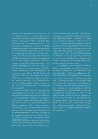 2

Angesichts des demografischen Wandels steht das
Land Sachsen-Anhalt vor weitreichenden Herausforderungen: Zum Einen wird sich die Einwohnerzahl
deutlich reduzieren, zum Anderen wird die Bevölkerung immer älter. Laut Demografiebericht 2011 der
Bundesregierung ist besonders in Sachsen-Anhalt der
Bevölkerungsschwund und die Bevölkerungsalterung
überdurchschnittlich (Bundesministerium des Inneren,
2012). Ausgehend von 1990 verlor das Land bis 2011
19.5 % seiner Bevölkerung (Statistisches Bundesamt,
2013). Diese Entwicklung wird in den kommenden Jahren
noch an Geschwindigkeit zunehmen. Das Statistische
Landesamt Sachsen-Anhalt (2010) prognostiziert einen
Bevölkerungsrückgang um 18.6 % von 2008 bis 2025.
Der Altersquotient des Landes Sachsen-Anhalt (Personen im Rentenalter, 65 und älter bezogen auf 100
Personen im erwerbsfähigen Alter, 20 bis unter 65)
steigt von 2008 bis 2025 voraussichtlich von 38.6 auf
57.9 (Ministerium für Landesentwicklung und Verkehr
des Landes Sachsen-Anhalt, 2010). Damit wird auch
der Anteil Pflegebedürftiger drastisch steigen, von
2007 bis 2020 voraussichtlich um 30,2 % (Statistisches
Bundesamt, 2010).
Den sich aus dieser Entwicklung ergebenden Versorgungsdefiziten gilt es in den nächsten Jahren entgegenzuwirken, um einer älter werdenden Bevölkerung
eine breite und bezahlbare medizinische wie pflegerische
Gesundheitsversorgung anbieten zu können und ländliche Räume attraktiv zu erhalten. Der Einsatz von
Telekommunikationstechniken im Bereich „Ambient
Assisted Living“ (AAL) ist mittlerweile international
anerkannt. Durch Integration dieser Technologien in
das direkte Lebensumfeld und durch Anpassung an
die speziellen Anforderungen der Nutzer können
sie in jedem Lebensalter die Lebensqualität erhöhen
(BMBF/VDE, 2012). Dabei ist durch viele Studien belegt,
dass eine gute Betreuung und Versorgung zu Hause
akute Krankenhausaufenthalte erübrigt, zugleich eine

teure Heimunterbringung vermeidet oder zumindest
hinauszögert und sogar die Überlebenszeit verlängern
kann. Beispielsweise konnten Lankers et al. (2010) zeigen,
dass demenzkranke Patienten im Seniorenheim ein
um 53,1 % höheres relatives Sterberisiko hatten als
zu Hause Betreute. Doch trotz erkennbarer Vorteile
haben sich AAL-Angebote bisher nur wenig in der
Regelversorgung etabliert. Dies könnte u.a. motivationale Gründe haben (Van Dijk, 2005). Ein weiterer
Grund könnte eine Gestaltung von AAL-Geräten sein,
die den speziellen Bedürfnissen und Fähigkeiten der
älteren Nutzergruppe oder der betreuenden Professionals nicht gerecht werden könnte.
Die vorliegende Studie analysiert die Einflussfaktoren der Akzeptanz von AAL-Angeboten bei
Experten aus Medizin und Gesundheitswesen sowie
potentiellen älteren Nutzern bzw. Nutzerinnen. Entsprechend umfasst das vorliegende Forschungsprojekt
zwei Module: Modul I hatte die praktische Anwendung
und Optimierung von AAL in der häuslichen Langzeitversorgung zum Gegenstand. Modul II fokussierte
auf die Bedürfnisse der älteren Nutzergruppe und
eine entsprechende akzeptanzfördernde Schnittstellengestaltung. Die Ergebnisse beider Module flossen
in Empfehlungen für den Einsatz von AAL und in die
Gestaltung des Strategieplans für die Versorgung im
ländlichen Raum (Modul I) ein (siehe Kapitel 4). Der
vorliegende Bericht fasst zentrale Ergebnisse der
beiden Module zusammen. Detaillierte Forschungsberichte liegen als jeweils eine Langfassung pro Modul
vor, die unter www.laenger-selbstbestimmt-leben.de
frei verfügbar sind.

 