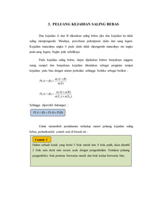 3. PELUANG KEJADIAN SALING BEBAS
Dua kejadian A dan B dikatakan saling bebas jika dua kejadian itu tidak
saling mempengaruhi. Misalnya, percobaan pelemparan dadu dan uang logam.
Kejadian munculnya angka 6 pada dadu tidak dipengaruhi munculnya sisi angka
pada uang logam, begitu pula sebaliknya.
Pada kejadian saling bebas, dapat dijelaskan bahwa banyaknya anggota
ruang sampel dan banyaknya kejadian ditentukan sebagai pengisian tempat
kejadian, yaitu bisa dengan aturan perkalian sehingga berlaku sebagai berikut :
)(
)(
)(
Sn
BAn
BAP


)()(
)()(
)(
BA SnSn
BnAn
BAP



Sehingga diperoleh hubungan :
Untuk menambah pemahaman terhadap materi peluang kejadian saling
bebas, perhatikanlah contoh soal di bawah ini :
)()()( BPAPBAP 
Dalam sebuah kotak yang berisi 5 bola merah dan 4 bola putih, akan diambil
2 bola satu demi satu secara acak dengan pengembalian. Tentukan peluang
pengambilan bola pertama berwarna merah dan bola kedua berwarna biru.
Jawab.
Misalkan adalahkejadianmendapatbolamerah.
Misalkan adalahkejadianmendapatbolabiru
Contoh 3
 