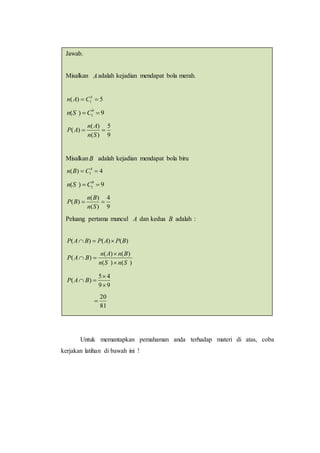Untuk memantapkan pemahaman anda terhadap materi di atas, coba
kerjakan latihan di bawah ini !
Jawab.
Misalkan Aadalah kejadian mendapat bola merah.
5)( 5
1  CAn
9)( 9
1  CSn
9
5
)(
)(
)( 
Sn
An
AP
MisalkanB adalah kejadian mendapat bola biru
4)( 4
1  CBn
9)( 9
1  CSn
9
4
)(
)(
)( 
Sn
Bn
BP
Peluang pertama muncul A dan kedua B adalah :
)()()( BPAPBAP 
)()(
)()(
)(
SnSn
BnAn
BAP



99
45
)(


 BAP
81
20

.
 
