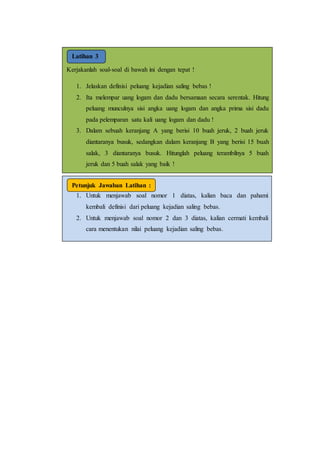 Latihan
3
Kerjakanlah soal-soal di bawah ini dengan tepat !
1. Jelaskan definisi peluang kejadian saling bebas !
2. Ita melempar uang logam dan dadu bersamaan secara serentak. Hitung
peluang munculnya sisi angka uang logam dan angka prima sisi dadu
pada pelemparan satu kali uang logam dan dadu !
3. Dalam sebuah keranjang A yang berisi 10 buah jeruk, 2 buah jeruk
diantaranya busuk, sedangkan dalam keranjang B yang berisi 15 buah
salak, 3 diantaranya busuk. Hitunglah peluang terambilnya 5 buah
jeruk dan 5 buah salak yang baik !
Latihan 3
1. Untuk menjawab soal nomor 1 diatas, kalian baca dan pahami
kembali definisi dari peluang kejadian saling bebas.
2. Untuk menjawab soal nomor 2 dan 3 diatas, kalian cermati kembali
cara menentukan nilai peluang kejadian saling bebas.
Petunjuk Jawaban Latihan :
 