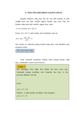 4. PELUANG KEJADIAN SALING LEPAS
Kejadian dikatakan saling lepas jika dua atau lebih kejadian itu tidak
memiliki irisan atau tidak memiliki anggota kejadian yang sama. Pada dua
kejadian saling lepas tidak memiliki anggota irisan, maka :
 BA berarti 0)(  BAn
Karena 0)(  BAn , maka peluang irisan kejadiannya juga nol.
0
)(
)(
)( 


Sn
BAn
BAP
Dari keadaan ini, diperoleh peluang kejadian saling lepas, yaitu diturunkan pada
persamaan berikut :
Untuk menambah pemahaman terhadap materi peluang kejadian saling
lepas, perhatikanlah contoh soal di bawah ini :
)()()( BPAPBAP 
Dari seperangkat kartu bridge akan diambil satu kartu secara acak.
Tentukanlah peluang terambilnya kartu bergambar atau kartu As jika
percobaan dilakukan satu kali.
Jawab :
52)( 52
1  CSn
Misalkan A adalah kejadian terambilnya kartu bergambar.
12)( 12
1  CAn
adalah kejadian terambilnya kartu As.
Karenatidakada kartu bergambarsekaliguskartuAsmaka
Contoh 4
 
